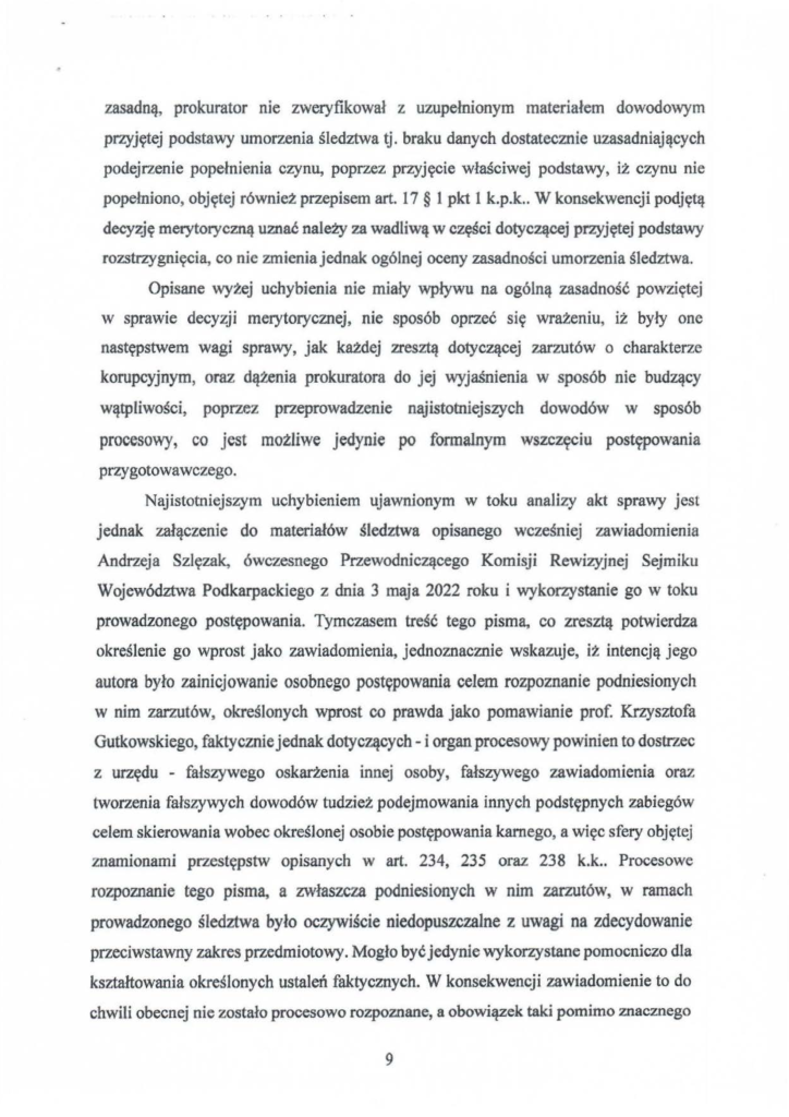 2025-04-11_pismo-krzysztof-kłak_s_20 zasadną, prokurator nie zweryfikował z uzupełnionym materiałem dowodowym przyjętej podstawy umorzenia śledztwa tj. braku danych dostatecznie uzasadniających podejrzenie popełnienia czynu, poprzez przyjęcie właściwej podstawy, iż czynu nie popełniono, objętej również przepisem art. 17 § 1 pkt l k.p.k .. W konsekwencji podjętą decyzję merytoryczną uznać należy za wadliwą w części dotyczącej przyjętej podstawy rozstrzygnięcia, co nie zmienia jednak ogólnej oceny zasadności umorzenia śledztwa. Opisane wyżej uchybienia nie miały wpływu na ogólną zasadność powziętej w sprawie decyzji merytorycznej, nie sposób oprzeć się wrażeniu, iż były one następstwem wagi sprawy, jak każdej zresztą dotyczącej zarzutów o charakterze korupcyjnym, oraz dążenia prokuratora do jej wyjaśnienia w sposób nie budzący wątpliwości, poprzez przeprowadzenie najistotniejszych dowodów w sposób procesowy, co jest możliwe jedynie po formalnym wszczęciu postępowania przygotowawczego. Najistotniejszym uchybieniem ujawnionym w toku analizy akt sprawy jest jednak załączenie do materiałów śledztwa opisanego wcześniej zawiadomienia Andrzeja Szlęzak, ówczesnego Przewodniczącego Komisji Rewizyjnej Sejmiku Województwa Podkarpackiego z dnia 3 maja 2022 roku i wykorzystanie go w toku prowadzonego postępowania. Tymczasem treść tego pisma, co zresztą potwierdza określenie go wprost jako zawiadomienia, jednoznacznie wskazuje, iż intencją jego autora było zainicjowanie osobnego postępowania celem rozpoznanie podniesionych w nim zarzutów, określonych wprost co prawda jako pomawianie prof. Krzysztofa Gutkowskiego, faktycznie jednak dotyczących- i organ procesowy powinien to dostrzec z urzędu - fałszywego oskarżenia innej osoby, fałszywego zawiadomienia oraz tworzenia fałszywych dowodów tudzież podejmowania innych podstępnych zabiegów celem skierowania wobec określonej osobie postępowania karnego, a więc sfery objęt~j znamionami przestępstw opisanych w art. 234, 235 oraz 238 k.k .. Procesowe rozpoznanie tego pisma, a zwłaszcza podniesionych w nim zarzutów, w ramach prowadzonego śledztwa było oczywiście niedopuszczalne z uwagi na zdecydowanie przeciwstawny zakres przedmiotowy. Mogło być jedynie wykorzystane pomocniczo dla kształtowania określonych ustaleń faktycznych. W konsekwencji zawiadomienie to do chwili obecnej nie zostało procesowo rozpoznane, a obowiązek taki pomimo znacznego