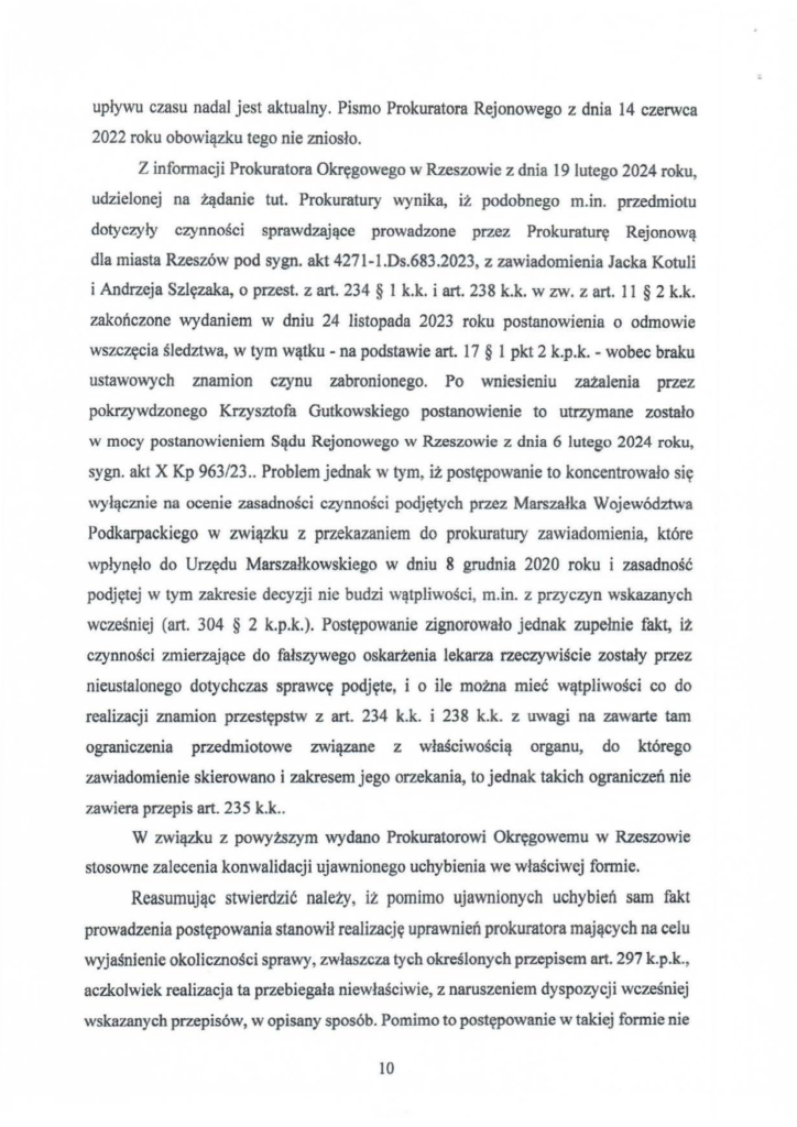 2025-04-11_pismo-krzysztof-kłak_s_21 upływu czasu nadal jest aktualny. Pismo Prokuratora Rejonowego z dnia 14 czerwca 2022 roku obowiązku tego nie zniosło. Z informacji Prokuratora Okręgowego w Rzeszowic z dnia 19 lutego 2024 roku, udzielonej na żądanie tut. Prokuratury wynika, iż podobnego m.in. przedmiotu dotyczyły czynności sprawdzające prowadzone przez Prokuraturę Rejonową dla miasta Rzeszów pod sygn. akt 4271-l.Ds.683.2023, z zawiadomienia Jacka Kotuli i Andrzeja Szlęzaka, o przest. z art. 234 § l k.k. i art. 238 k.k. w zw. z art. 11 § 2 k.k. zakończone wydaniem w dniu 24 listopada 2023 roku postanowienia o odmowie wszczęcia śledztwa, w tym wątku - na podstawie art. 17 § l pkt 2 k.p.k. - wobec braku ustawowych znamion czynu zabronionego. Po wniesieniu zażalenia przez pokrzywdzonego Krzysztofa Gutkowskiego postanowienie to utrzymane zostało w mocy postanowieniem Sądu Rejonowego w Rzeszowie z dnia 6 lutego 2024 roku, sygn. akt X Kp 963/23 .. Problem jednak w tym, iż postępowanie to koncentrowało się wyłącznie na ocenie zasadności czynności podjętych przez Marszałka Województwa Podkarpackiego w związku z przekazaniem do prokuratury zawiadomienia, które wpłynęło do Urzędu Marszałkowskiego w dniu 8 grudnia 2020 roku i zasadność podjętej w tym zakresie decyzji nie budzi wątpliwości, m.in. z przyczyn wskazanych wcześniej (art. 304 § 2 k.p.k.). Postępowanie zignorowało jednak zupełnie fakt, iż czynności zmierzające do fałszywego oskarżenia lekarza rzeczywiście zostały przez nieustalonego dotychczas sprawcę podjęte, i o ile można mieć wątpliwości co do realizacji znamion przestępstw z art. 234 k.k. i 238 k.k. z uwagi na zawarte tam ograniczenia przedmiotowe związane z właściwością organu, do którego zawiadomienie skierowano i zakresem jego orzekania, to jednak takich ograniczeń nie zawiera przepis art. 235 k.k .. W związku z powyższym wydano Prokuratorowi Okręgowemu w Rzeszowie stosowne zalecenia konwalidacji ujawnionego uchybienia we właściwej formie. Reasumując stwierdzić należy, iż pomimo ujawnionych uchybień sam fakt prowadzenia postępowania stanowił realizację uprawnień prokuratora mających na celu wyjaśnienie okoliczności sprawy, zwłaszcza tych określonych przepisem art. 297 k.p.k., aczkolwiek realizacja ta przebiegała niewłaściwie, z naruszeniem dyspozycji wcześniej wskazanych przepisów, w opisany sposób. Pomimo to postępowanie w takiej formie nie
