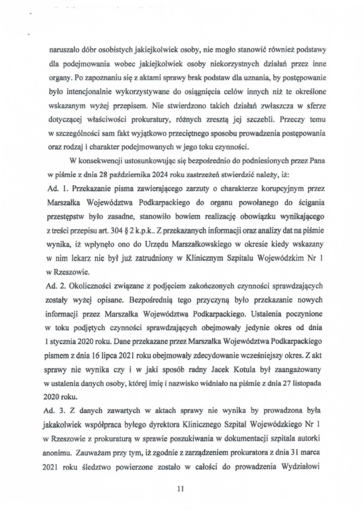 2025-04-11_pismo-krzysztof-kłak_s_22 naruszało dóbr osobistych jakiejkolwiek osoby, nie mogło stanowić również podstawy dla podejmowania wobec jakiejkolwiek osoby niekorzystnych działań przez inne organy. Po zapoznaniu się z aktami sprawy brak podstaw dla uznania, by postępowanie było intencjonatnie wykorzystywane do osiągnięcia celów innych niż te określone wskazanym wyżej przepisem. Nie stwierdzono takich działań zwłaszcza w sferze dotyczącej właściwości prokuratury, różnych zresztą jej szczebli. Przeczy temu w szczególności sam fakt wyjątkowo przeciętnego sposobu prowadzenia postępowania oraz rodzaj i charakter podejmowanych w jego toku czynności. W konsekwencji ustosunkowując się bezpośrednio do podniesionych przez Pana w piśmie z dnia 28 października 2024 roku zastrzeżeń stwierdzić należy, iż: Ad. l. Przekazanie pisma zawierającego zarzuty o charakterze korupcyjnym przez Marszałka Województwa Podkarpackiego do organu powołanego do ścigania przestępstw było zasadne, stanowiło bowiem realizację obowiązku wynikającego z treści przepisu art. 304 § 2 k.p.k .. Z przekazanych in fonnacji oraz analizy dat na piśmie wynika, iż wpJynęło ono do Urzędu Marszałkowskiego w okresie kiedy wskazany w nim lekarz nie był już zatrudniony w Klinicznym Szpitalu Wojewódzkim Nr I w Rzeszowie. Ad. 2. Okoliczności związane z podjęciem zakończonych czynności sprawdzających zostały wyżej opisane. Bezpośrednią tego przyczyną było przekazanie nowych informacji przez Marszałka Województwa Podkarpackiego. Ustalenia poczynione w toku podjętych czynności sprawdzających obejmowały jedynie okres od dnia I stycznia 2020 roku. Dane przekazane przez Marszałka Województwa Podkarpackiego pismem z dnia 16 lipca 2021 roku obejmowały zdecydowanie wcześniejszy okres. Z akt sprawy nie wynika czy i w jaki sposób radny Jacek Kotula był zaangażowany w ustalenia danych osoby, której imię i nazwisko widniało na piśmie z dnia 271istopada 2020 roku. Ad. 3. Z danych zawartych w aktach sprawy nie wynika by prowadzona była jakakolwiek współpraca byłego dyrektora Klinicznego Szpital Wojewódzkiego Nr l w Rzeszowie z prokuraturą w sprawie poszukiwania w dokumentacji szpitala autorki anonimu. Zauważam przy tym, iż zgodnie z zarządzeniem prokuratora z dnia 31 marca 2021 roku śledztwo powierzone zostało w całości do prowadzenia Wydziałowi
