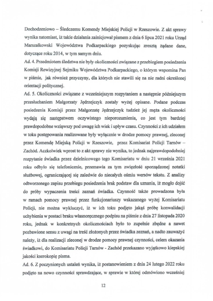 2025-04-11_pismo-krzysztof-kłak_s_23 Dochodzeniowo - Śledczemu Komendy Miejskiej Policji w Rzeszowie. Z akt sprawy wynika natomiast, iż takie działania zainicjował pismem z dnia 6 lipca 2021 roku Urząd Marszałkowski Województwa Podkarpackiego pozyskując zresztą żądane dane, dotyczące roku 2014, w tym samym dniu. Ad. 4. Przedmiotem śledztwa nie były okoliczności związane z przebiegiem posiedzenia Komisji Rewizyjnej Sejmiku Województwa Podkarpackiego, o którym wspomina Pan w piśmie, jak również przyczyny, dla których nie stawili się na nie radni określonej orientacji politycznej. Ad. 5. Okoliczności związane z wcześniejszym rozpytaniem a następnie późniejszym przesłuchaniem Małgorzaty Jędrzejczyk zostały wyżej opisane. Podane podczas posiedzenia Komisji przez Małgorzatę Jędrzejczyk tudzież jej męża okoliczności wydają się następstwem oczywistego nieporozumienia, co jest tym bardziej prawdopodobne wziąwszy pod uwagę ich wiek i upływ czasu. Czynności z ich udziałem w toku postępowania realizowane były wyłącznie w drodze pomocy prawnej, zleconej przez Komendę Miejską Policji w Rzeszowie, przez Komisariat Policji Tarnów - Zachód. Aczkolwiek wprost to z akt sprawy nie wynika, to jednak najprawdopodobniej rozpytanie świadka przez dzielnicowego tego Komisariatu w dniu 21 września 2021 roku odbyło się telefonicznie, przemawia za tym zwięzłość sporządzonej notatki służbowej, ograniczającej się zaledwie do niecałych ośmiu wersów tekstu. Z analizy odtworzonego zapisu przebiegu posiedzenia brak podstaw dla uznania, iż mogło dojść do próby wypaczenia treści zeznań świadka. Czynność także prowadzona była w ramach pomocy prawnej przez funkcjonariuszy wskazanego wyżej Komisariatu Policji, nie można wykluczyć. iż w ich toku podjęto jakąś próbę konwalidacji uchybienia w postaci braku własnoręcznego podpisu na piśmie z dnia 27 listopada 2020 roku, jednak w konkretnych okolicznościach było to zupełnie zbędne a nawet pozbawione sensu z uwagi na treść złożonych przez świadka zeznań, a nadto zauważyć należy, iż dla realizacji zleconej w drodze pomocy prawnej czynności, celem okazania świadkowi, do Komisariatu Policji Tarnów - Zachód przekazano wyjątkowo kiepskiej jakości kserokopię pisma. Ad. 6. Z poczynionych ustaleń wynika, iż postanowieniem z dnia 24 lutego 2022 roku podjęto na nowo czynności sprawdzające, w sprawie w której odmówiono wcześniej