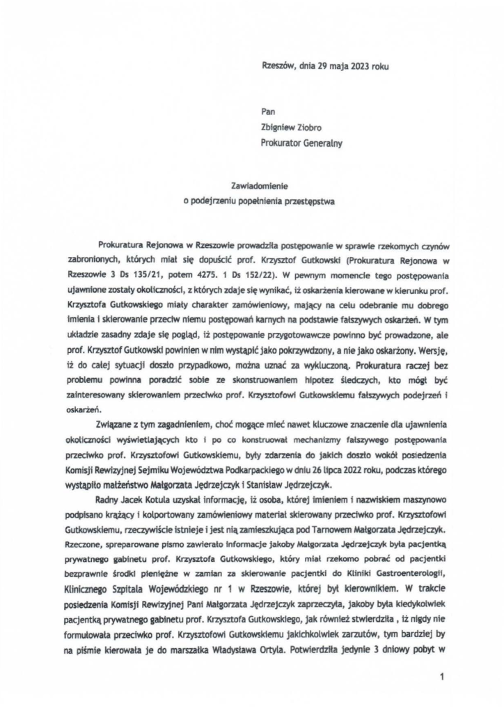 2025-04-11_pismo-krzysztof-kłak_s_25 Pan Zbigniew Ziobro Prokurator Generalny Zawiadomienie o podejrzeniu popełnienia przestępstwa Prokuratura Rejonowa w Rzeszowie prowadziła postępowanie w sprawie rzekomych czynów zabronionych, których miał się dopuścić prof. Krzysztof Gutkowski (Prokuratura Rejonowa w Rzeszowie 3 Os 135/21, potem 4275. 1 Os 152/22). W pewnym momencie tego postępowania ujawnione zostały okoliczności, z których zdaje się wynikać, iż oskarżenia kierowane w kierunku prof. Krzysztofa Gutkowskiego miały charakter zamówieniowy, mający na celu odebranie mu dobrego imienia i skierowanie przeciw niemu postępowań karnych na podstawie fałszywych oskarżeń. w tym układzie zasadny zdaje się pogląd, iż postępowanie przygotowawcze powinno być prowadzone, ale prof. Krzysztof Gutkowsld powinien w nim wystąpić jako pokrzywdzony, a nie jako oskarżony. Wersje, iż do całej sytuacji doszło przypadkowo, można uznać za wykluczoną. Prokuratura raczej bez problemu powinna poradzić sobfe ze skonstruowaniem hipotez śledczych, kto mógł być zainteresowany skierowaniem przeciwko prof. Krzysztofowi Gutkowskiemu fałszywych podejrzeń i oskarżeń. Zwlą,zane z tym zagadnieniem, choć mogące mleć nawet kluczowe znaczenie dla ujawnienia okoliczności wyświetlających kto i po co konstruował mechanizmy fałszywego postępowania przeciwko prof. Krzysztofowi Gutkowskiemu, byty zdarzenia do jakich doszło wokół posiedzenia Komisji Rewizyjnej Sejmiku Województwa Podkarpackiego w dniu 26lipca 2022 roku, podczas którego wystąpiło małżeństwo Małgorzata Jędrzejczyk i Stanistaw Jędrzejczyk. Radny Jacek Kotula uzyskał informację, iż osoba, której Imieniem f nazwiskiem maszynowo podpisano krą~cy i kolportowany zamówieniowy materiał skierowany przeciwko prof. Krzysztofowi Gutkowskiemu, rzeczywiście istnieje i jest niązamieszkująca pod Tarnowem Małgorzata Jędrzejczyk. Rzeczone, spreparowane pismo zawierało informacje jakoby Małgorzata Jędrzejczyk była pacjentką prywatnego gabinetu prof. Krzysztofa Gutkowsklego, który miał rzekomo pobrać od pacjentki bezprawnie środki pieniężne w zamian u skierowanie pacjentki do Kliniki Gastroenterologll, Klinicznego Szpitala Wojewódzkiego nr 1 w Rzeszowie, której byt kierownfk1em. W trakcie posiedzenia Komfsjf Rewizyjnej Pani Małgorzata Jędrzejczyk zaprzeczyła, jakoby byŁa kiedykotwiek pacjentką prywatnego gabinetu prof. Krzysztofa Gutkowsk1ego, jak również stwierdziła, iż nigdy nie formułowata przeciwko prof. Krzysztofowi Gutkowskiemu jakichkolwiek zarzutów, tym bardziej by na piśmie kierowała je do marszałka Władysława Ortyla. Potwlerdziła jedynie 3 dniowy pobyt w