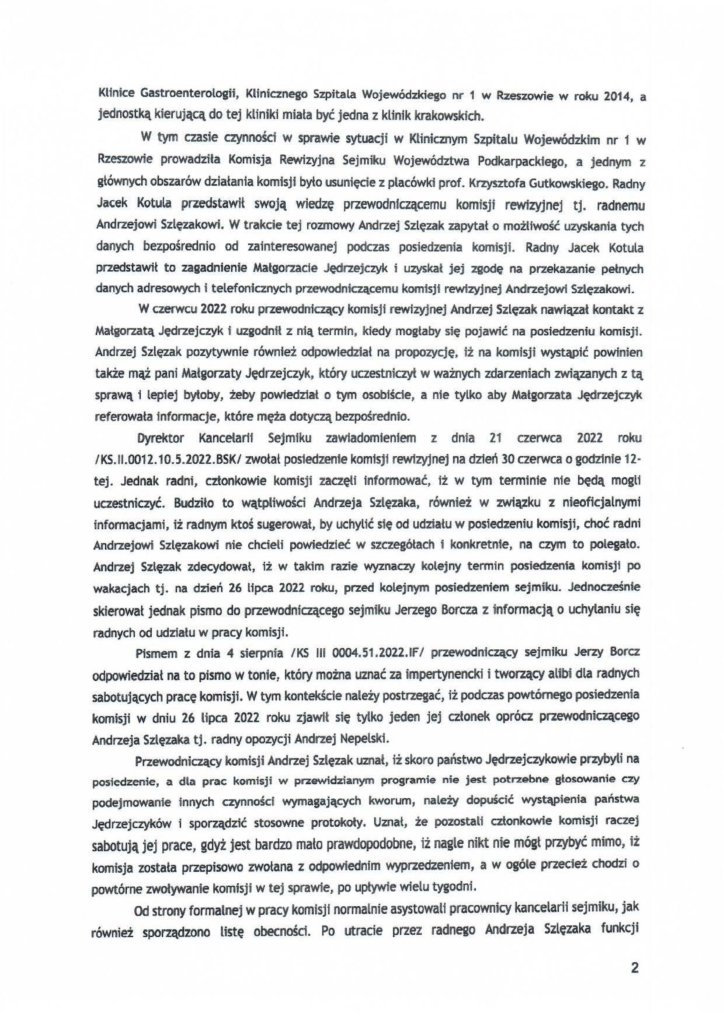 2025-04-11_pismo-krzysztof-kłak_s_26 Klinice Gastroenterologii, Klinicznego Szpitala Wojewódzkiego nr 1 w Rzeszowie w roku 2014, a jednostką kierującą do tej kliniki miała być jedna z klinik krakowskich. W tym czasie czynności w sprawie sytuacji w Klinicznym Szpitalu Wojewódzkim nr 1 w Rzeszowie prowadziła Komisja Rewizyjna Sejmiku Województwa Podkarpacktego, a jednym z głównych obszarów działania komisji było usunięcie z placówki prof. Krzysztofa Gutkowskiego. Radny Jacek Kotula przedstawił swoją wiedzę przewodniczącemu komisji rewłzyjnej tj. radnemu Andrzejowi Szlęzakowi. W trakde tej rozmowy Andrzej Szlęzak zapytał o możtfwość uzyskania tych danych bezpośrednio od zainteresowanej podczas posiedzenia komisji. Radny Jacek Kotula przedstawiŁ to zagadnienie Małgorzacie Jędrzejczyk i uzyskał jej zgodę na przekazanie pełnych danych adresowych l telefonicznych przewodniczącemu komisji rewizyjnej Andrzejowi Sztęzakowi. W czerwcu 2022 roku przewodni~cy komisji rewizyjnej Andrzej Szlęzak nawiązał kontakt z Małgorzatą Jędrzejczyk t uzgodnił z nią termin, kiedy mogŁaby się pojawić na posiedzeniu komisji. Andrzej Sztęzak pozytywnie również odpowiedzfał na propozycję, iż na komisji wystąpić powinien także mąż pani Małgorzaty Jędrzejczyk, który uczestniczył w ważnych zdarzeniach związanych z tą sprawą i lepiej bytoby, żeby powiedział o tym osobiśde, a nie tylko aby Małgorzata Jędrzejczyk referowata Informacje, które męża dotyczą bezpośrednio. Dyrektor Kancełant Sejmiku zaWiadomieniem z dnia 21 czerwca 2022 roku /KS.II.0012.10.5.2022.BSK/ zwołał posiedzenie komisji rewizyjnej na dzień 30 czerwca o godzinie 12· tej. Jednak radni, członkoWie komisji zaczętf Informować, Iż w tym termtnie nfe będą mogli uczestniczyć. Budziło to wątpliwości Andrzeja Szlęzaka, również w związku z nieoficjalnymi informacjami, iż radnym ktoś sugerował, by uchylić ste od udziału w posiedzeniu komisji, choć radni Andrzejowi Szlęzakowi nie chcieli powiedzieć w szczegółach l konkretnie, na czym to polegało. Andrzej Szlęzak zdecydował, iż w takim razie wyznaczy kolejny termin posiedzenia komisjt po wakacjach tj. na dzień 26 lipca 2022 roku, przed kolejnym posiedzeniem sejmiku. Jednocześnie skierował jednak pismo do przewodniczącego sejmiku Jerzego Borcza z informacją o uchylaniu się radnych od udziału w pracy komisji. Pismem z dnia 4 sierpnia IKS III 0004.51.2022.1F/ przewodniczący sejmiku Jerzy Borcz odpowiedział na to pismo w tonier który można uznać za impertynencki i tworzący alibi dla radnych sabotujących pracę komisji. W tym kontekście należy postrzegać, iż podczas powtórnego posiedzenia komisji w dniu 26 lipca 2022 roku zjaWił się tylko jeden jej członek oprócz przewodniczącego Andrzeja Szlęzaka tj. radny opozycji Andrzej Nepelsk1. Przewodniczący komisji Andrzej Szlęzak uznał, iż skoro państwo Jędrzejczykawie przybyli na posiedzenie, a dla prac komisji w prz4ł'Mdzianym programie nie jest potr2ebne głosowanie czy podejmowanie innych czynności wymagających kworum, należy dopuścić wystąpienia państwa Jędrzejczyków i sporządzić stosowne protokoły. Uznał, że pozostali czŁonkowie komisji raczej sabotują jej prace, gdyż jest bardzo mato prawdopodobne, iż nagle nikt n1e mógł przybyć mimo, iż komisjeJ została przepisowo zwołana z odpowiednim wyprzedzeniem, a w ogóle przecież chodzi o powtórne zwoływanie komisji w tej spraWie, po upływie wielu tygodni. Od strony formalnej w pracy komisjf normalnie asystowali pracownicy kancelarii sejmiku, jak równie% sporządzono listę obecności. Po utracie przez radnego Andrzeja Szlęzaka funkcji