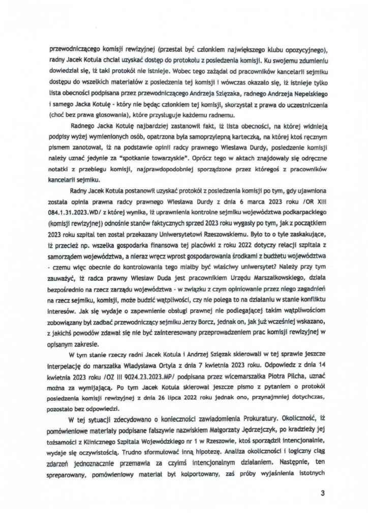 2025-04-11_pismo-krzysztof-kłak_s_27 przewodniczącego komisji rewizyjnej (przestał być członkiem największego klubu opozycyjnego), radny Jacek Kotula chciał uzyskać dostęp do protokołu z posiedzenia komisji. Ku swojemu zdumieniu dowiedzfał się, iż taki protokół nie istnieje. Wobec tego zażądał od pracowników kancelarii sejmiku dostępu do wszelkich materiałów z posiedzenia tej komisji i wówczas okazało się, iż istnieje tylko lista obecności podpisana przez przewodniczącego Andrzeja Szlęzaka, radnego Andrzeja Nepelskiego i samego Jacka Kotulę- który nie będąc członkiem tej komisji, skorzystał z prawa do uczestniczenia (choć bez prawa głosowania), które przysŁuguje każdemu radnemu. Radnego Jacka Kotulę najbardziej zastanowit fakt, łż Usta obecności, na której widnieją podpisy wyżej wymienionych osób, opatrzona była samoprzylepną karteczką, na której ktoś ręcznym pismem zanotował, iż na podstawie opinii radcy prawnego Wiesława Durcly, posiedzenie komisji należy uznać jedynie za "spotkanie towarzyskie". Oprócz tego w aktach znajdowaty się odręczne notatki z przebiegu komisji, najprawdopodobniej sporządzone przez któregoś z pracowników kancelarii sejmiku. Radny Jacek Kotula postanowił uzyskać protokół z posiedzenia komisji po tym, gdy ujawniona została opinia prawna radcy prawnego Wiesława Durdy z dnia 6 marca 2023 roku /OR XIII 084.1.31.2023.WD/ z której wynika, iż uprawnienia kontrolne sejmiku województwa podkarpackiego (komisji rewizyjnej) odnośnie stanów faktycznych sprzed 2023 roku wygasły po tym, jak z początkiem 2023 roku szpital ten został przekazany Uniwersytetowi Rzeszowskiemu. Było to o tyte zaskakujące, iż przecież np. wszelka gospodarka finansowa tej placówki z roku 2022 dotyczy relacji szpitala z samorządem województwa, a nieraz wręcz wprost gospodarowania środkami z budżetu województwa - czemu więc obecnie do kontrolowania tego miałby być właściwy uniwersytet? Należy przy tym zauważyć, iż radca prawny Wiesław Duda jest pracownikiem Urzędu Marszałkowskiego, działa bezpośrednio na rzecz zarządu województwa · w związku z czym opiniowanie przez niego zagadnień na rzecz sejmiku, komisji, może budzić wątpliwośd, czy nie polega to na działaniu w stante konfliktu interesów. Jak się wydaje o zapewnienie obsługi prawnej nie podlegającej takim wątpliwościom zobowiązany byt zadbać przewodniczący sejmiku Jerzy Borcz, jednak on, jak już wcześniej wskazano, z jakichś powodów zdawał się nie być zainteresowany przeprowadzeniem prac komisji rewizyjnej w opisanym zakresie. W tym stanie rzeczy radni Jac::ek Kotula i Andrzej Szlęzak skierowali w tej SPrawie jeszcze interpelację do marszałka Władysława Ortyla z dnia 7 kwietnia 2023 roku. Odpowiedz z dnia 14 kwietnia 2023 roku /OZ III 9024.23.2023.MP/ podpisana przez wicemarszałka Piotra Pilcha, uznać można za wymijającą. Po tym Jacek Kotula slderowat jeszcze pismo z pytaniem o protokół posiedzenia komisji rewizyjnej z dnia 26 lipca 2022 roku jednak ono, przynajmniej dotychczas, pozostało bez odpowiedzi. W tej sytuacji zdecydowano o koniecznośd zawiadomienia Prokuratury. Okolicmość, iż pomówieniowe materiały podpisane fałszywie nazwiskiem Matgorzaty Jędrzejczyk, po kradzieży jej tożsamości z Klinicznego Szpitala Wojewódzkiego nr 1 w Rzeszowie, ktoś sporządził Intencjonatnie, wydaje się oczywistością. Trudno sformułować inną hipotezę. Analiza okoltcznośd i logiczny ciąg zdarzeń jednoznacznie przemawia za czyimś intencjonalnym działaniem. Następnie, ten spreparowany, pomówfenłowy materiał był kolportowany, zaś próby wyjaśnienia istotnych