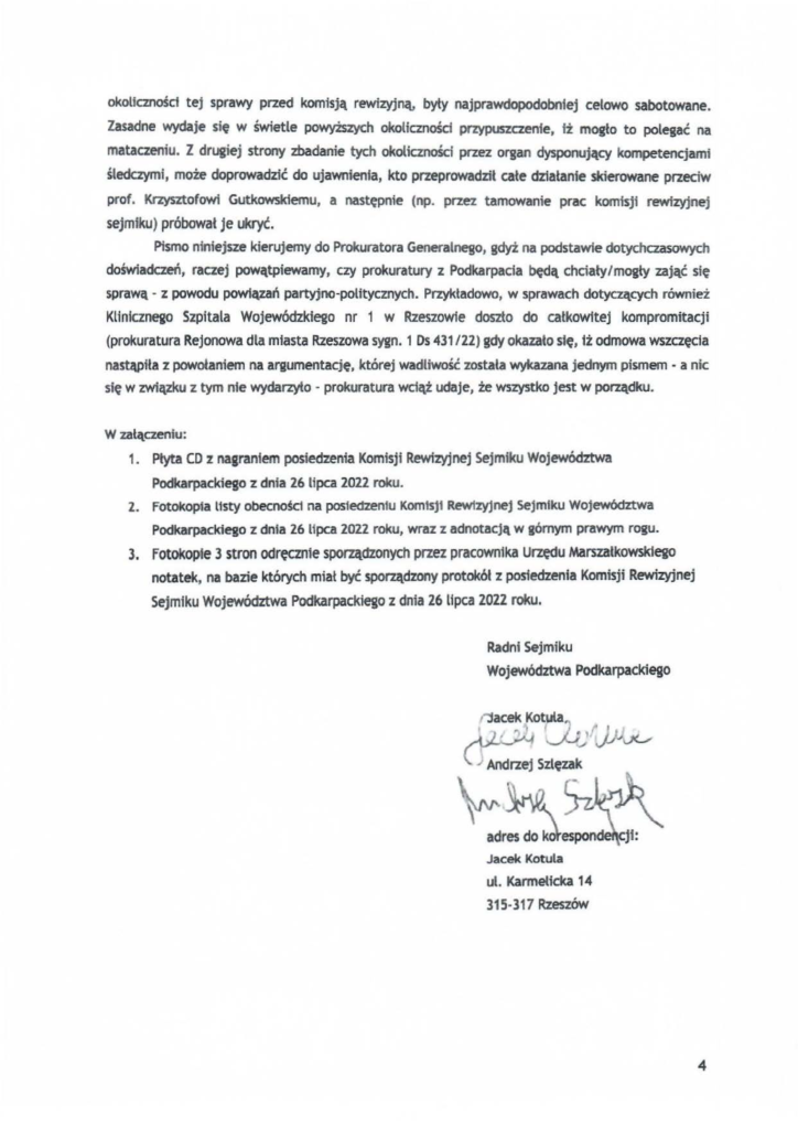 2025-04-11_pismo-krzysztof-kłak_s_28 okolfcznośct tej sprawy przed komisją rewizyjną, byty najprawdopodobniej celowo sabotowane. Zasadne wydaje się w świetle powyższych okoliczności przypuszczenie, fż mogło to polegać na mataczeniu. Z drugiej strony zbadanie tych okoliczności przez organ dysponujący kompetencjami śledczymi, może doprowadzić do ujawnienia, kto przeprowadził całe działanie skierowane przeciw prof. Krzysztofowi Gutkowskiemu, a następnie (np. przez tamowanie prac komisji rewizyjnej sejmiku) próbował Je ukryć. Płsmo niniejsze kierujemy do Prokuratora Generalnego, gdyż na podstawie dotychczasowych doświadczeń, raczej powątpiewamy, czy prokuratury z Podkarpacia będą chciały/mogły zająć się sprawą - z powodu powiązań partyjno-politycznych. Przykładowo, w sprawach dotyezltcych również Klinicznego Szpitala Wojewódzkiego nr 1 w Rzeszowie doszło do całkowitej kompromitacji (prokuratura Rejonowa dla miasta Rzeszowa sygn. 1 os 431/22) gdy okazało stę, tż odmowa wszczęcia nast~iła z powołaniem na argumentację, której wadliwość została wykazana jednym pismem· a nic się w związku z tym nie wydarzyło- prokuratura wciąż udaje, że wszystko jest w porządku. W załączeniu: 1. Płyta CO :z nagraniem posiedzenia Komisji Rewizyjnej Sejmiku Województwa Podkarpackiego z dnia 26 lipca 2022 roku. 2. Fotokopia Usty obecnośd na posiedzeniu Kom1sj1 Rewizyjnej sejmiku Województwa Podkarpackiego z dnła 26 Upca 2022 roku, wraz z adnotacją w górnym prawym rogu. 3. Fotokopfe 3 stron odręcznte sporządzonych przez pracowotka Urzędu Marszałkawsktego notatek, na bazie których miał być sporządzony protokół z posiedzenia Komisji Rewizyjnej Sejm1ku Województwa Podkarpackiego z dnia 26 lipca 2022 roku.