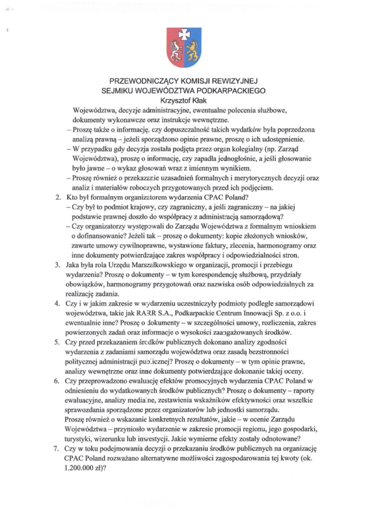 2025-06-23_pismo-krzysztof-kłak-do-władysław-ortyl_s_2 Województwa, decyzje administracyjne, ewentualne polecenia służbowe, dokumenty wykonawcze oraz instrukcje wewnętrzne. Proszę także o informację. czy dopuszczalność takich wydatków była poprzedzona analiząprawną — jeżeli sporządzono opinie prawne, proszę o ich udostępnienie. — W przypadku gdy decyzja została podjęta przez organ kolegialny (np. Zarząd Województwa), proszę o informację, czy zapadła jednogłośnie, a jeśli głosowanie było jawne — o wykaz głosowańwraz z imiennym wynikiem. Proszę również o przekazanie uzasadnień formalnych i merytorycznych decyzji oraz analiz i materiałów roboczych przygotowanych przed ich podjęciem. Kto był formalnym organizatorem wydarzenia CPAC Poland? — Czy był to podmiot krajowy, czy zagraniczny, a jeśli zagraniczny — na jakiej podstawie prawnejdoszło do współpracyz administracją samorządową? — Czy organizatorzy występowali do ZarząduWojewództwa z formalnym wnioskiem o dofinansowanie? Jeżeli tak — proszę o dokumenty: kopie złożonych wniosków, zawarte umowy cywilnoprawne, wystawione faktury, zlecenia, harmonogramy oraz inne dokumenty potwierdzające zakres współpracyi odpowiedzialności stron. Jaka była rola Urzędu Marszałkowskiego w organizacji, promocji i przebiegu wydarzenia? Proszę o dokumenty — w tym korespondencję służbową, przydziały obowiązków, harmonogramy przygotowań oraz nazwiska osób odpowiedzialnych za realizację zadania. Czy i w jakim zakresie w wydarzeniu uczestniczyły podmioty podległe samorządowi województwa, takie jak RARR S.A., Podkarpackie Centrum Innowacji Sp. z o.o. i ewentualnie inne? Proszę o dokumenty — w szczególności umowy, rozliczenia, zakres powierzonych zadań oraz informacje o wysokości zaangażowanych środków. Czy przed przekazaniem śrcdków publicznych dokonano analizy zgodności wydarzenia z zadaniami samorządu województwa oraz zasadą bezstronności politycznej administracji puo--icznej? Proszę o dokumenty — w tym opinie prawne, analizy wewnętrzne oraz inne dokumenty potwierdzające dokonanie takiej oceny. Czy przeprowadzono ewaluację efektów promocyjnych wydarzenia CPAC Poland w odniesieniu do wydatkowanych środków publicznych? Proszę o dokumenty — raporty ewaluacyjne, analizy media-ne, zestawienia wskaźników efektywności oraz wszelkie sprawozdania sporządzone przez organizatorówlub jednostki samorządu. Proszę również o wskazanie konkretnych rezultatów, jakie — w ocenie Zarządu Województwa — przyniosło wydarzenie w zakresie promocji regionu, jego gospodarki, turystyki, wizerunku lub inwestycji. Jakie wymierne efekty zostały odnotowane? Czy w toku podejmowania decyzji o przekazaniu środków publicznych na organizację CPAC Poland rozważanoalternatywne możliwości zagospodarowania tej kwoty (ok. 1.200.000 zł)?