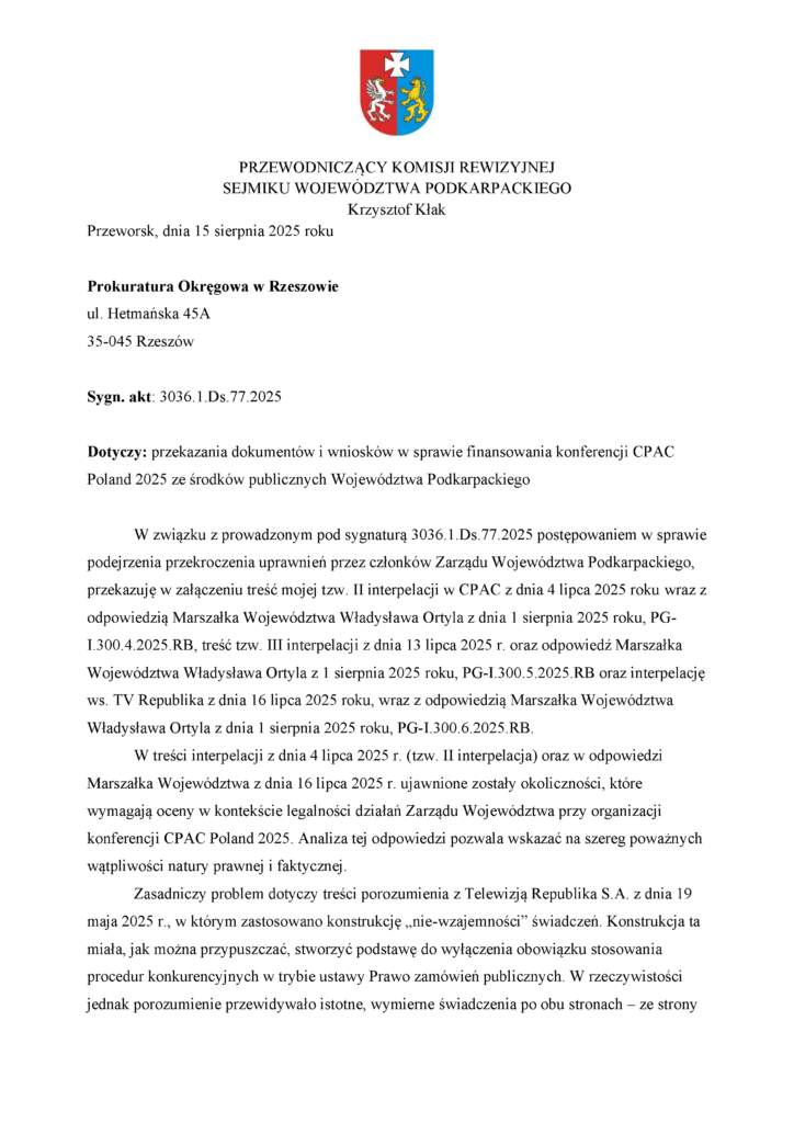 Przeworsk, dnia 15 sierpnia 2025 roku Prokuratura Okręgowa w Rzeszowie ul. Hetmańska 45A 35-045 Rzeszów Sygn. akt: 3036.1.Ds.77.2025 Dotyczy: przekazania dokumentów i wniosków w sprawie finansowania konferencji CPAC Poland 2025 ze środków publicznych Województwa Podkarpackiego W związku z prowadzonym pod sygnaturą 3036.1.Ds.77.2025 postępowaniem w sprawie podejrzenia przekroczenia uprawnień przez członków Zarządu Województwa Podkarpackiego, przekazuję w załączeniu treść mojej tzw. II interpelacji w CPAC z dnia 4 lipca 2025 roku wraz z odpowiedzią Marszałka Województwa Władysława Ortyla z dnia 1 sierpnia 2025 roku, PG-I.300.4.2025.RB, treść tzw. III interpelacji z dnia 13 lipca 2025 r. oraz odpowiedź Marszałka Województwa Władysława Ortyla z 1 sierpnia 2025 roku, PG-I.300.5.2025.RB oraz interpelację ws. TV Republika z dnia 16 lipca 2025 roku, wraz z odpowiedzią Marszałka Województwa Władysława Ortyla z dnia 1 sierpnia 2025 roku, PG-I.300.6.2025.RB. W treści interpelacji z dnia 4 lipca 2025 r. (tzw. II interpelacja) oraz w odpowiedzi Marszałka Województwa z dnia 16 lipca 2025 r. ujawnione zostały okoliczności, które wymagają oceny w kontekście legalności działań Zarządu Województwa przy organizacji konferencji CPAC Poland 2025. Analiza tej odpowiedzi pozwala wskazać na szereg poważnych wątpliwości natury prawnej i faktycznej. Zasadniczy problem dotyczy treści porozumienia z Telewizją Republika S.A. z dnia 19 maja 2025 r., w którym zastosowano konstrukcję „nie-wzajemności” świadczeń. Konstrukcja ta miała, jak można przypuszczać, stworzyć podstawę do wyłączenia obowiązku stosowania procedur konkurencyjnych w trybie ustawy Prawo zamówień publicznych. W rzeczywistości jednak porozumienie przewidywało istotne, wymierne świadczenia po obu stronach – ze strony