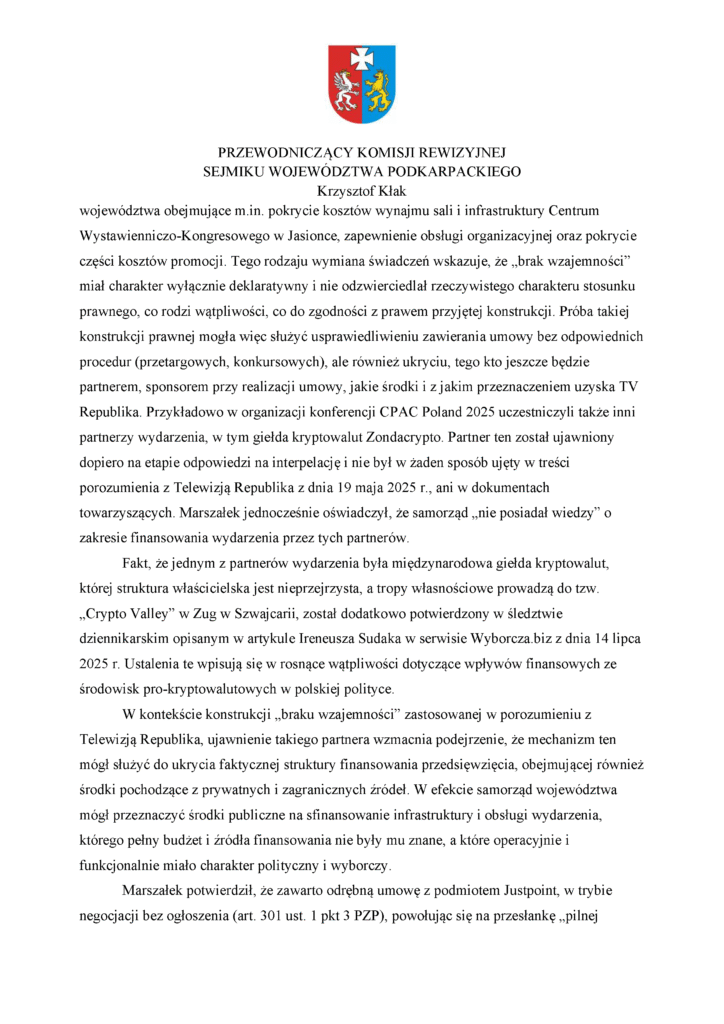 województwa obejmujące m.in. pokrycie kosztów wynajmu sali i infrastruktury Centrum Wystawienniczo-Kongresowego w Jasionce, zapewnienie obsługi organizacyjnej oraz pokrycie części kosztów promocji. Tego rodzaju wymiana świadczeń wskazuje, że „brak wzajemności” miał charakter wyłącznie deklaratywny i nie odzwierciedlał rzeczywistego charakteru stosunku prawnego, co rodzi wątpliwości, co do zgodności z prawem przyjętej konstrukcji. Próba takiej konstrukcji prawnej mogła więc służyć usprawiedliwieniu zawierania umowy bez odpowiednich procedur (przetargowych, konkursowych), ale również ukryciu, tego kto jeszcze będzie partnerem, sponsorem przy realizacji umowy, jakie środki i z jakim przeznaczeniem uzyska TV Republika. Przykładowo w organizacji konferencji CPAC Poland 2025 uczestniczyli także inni partnerzy wydarzenia, w tym giełda kryptowalut Zondacrypto. Partner ten został ujawniony dopiero na etapie odpowiedzi na interpelację i nie był w żaden sposób ujęty w treści porozumienia z Telewizją Republika z dnia 19 maja 2025 r., ani w dokumentach towarzyszących. Marszałek jednocześnie oświadczył, że samorząd „nie posiadał wiedzy” o zakresie finansowania wydarzenia przez tych partnerów. Fakt, że jednym z partnerów wydarzenia była międzynarodowa giełda kryptowalut, której struktura właścicielska jest nieprzejrzysta, a tropy własnościowe prowadzą do tzw. „Crypto Valley” w Zug w Szwajcarii, został dodatkowo potwierdzony w śledztwie dziennikarskim opisanym w artykule Ireneusza Sudaka w serwisie Wyborcza.biz z dnia 14 lipca 2025 r. Ustalenia te wpisują się w rosnące wątpliwości dotyczące wpływów finansowych ze środowisk pro-kryptowalutowych w polskiej polityce. W kontekście konstrukcji „braku wzajemności” zastosowanej w porozumieniu z Telewizją Republika, ujawnienie takiego partnera wzmacnia podejrzenie, że mechanizm ten mógł służyć do ukrycia faktycznej struktury finansowania przedsięwzięcia, obejmującej również środki pochodzące z prywatnych i zagranicznych źródeł. W efekcie samorząd województwa mógł przeznaczyć środki publiczne na sfinansowanie infrastruktury i obsługi wydarzenia, którego pełny budżet i źródła finansowania nie były mu znane, a które operacyjnie i funkcjonalnie miało charakter polityczny i wyborczy. Marszałek potwierdził, że zawarto odrębną umowę z podmiotem Justpoint, w trybie negocjacji bez ogłoszenia (art. 301 ust. 1 pkt 3 PZP), powołując się na przesłankę „pilnej
