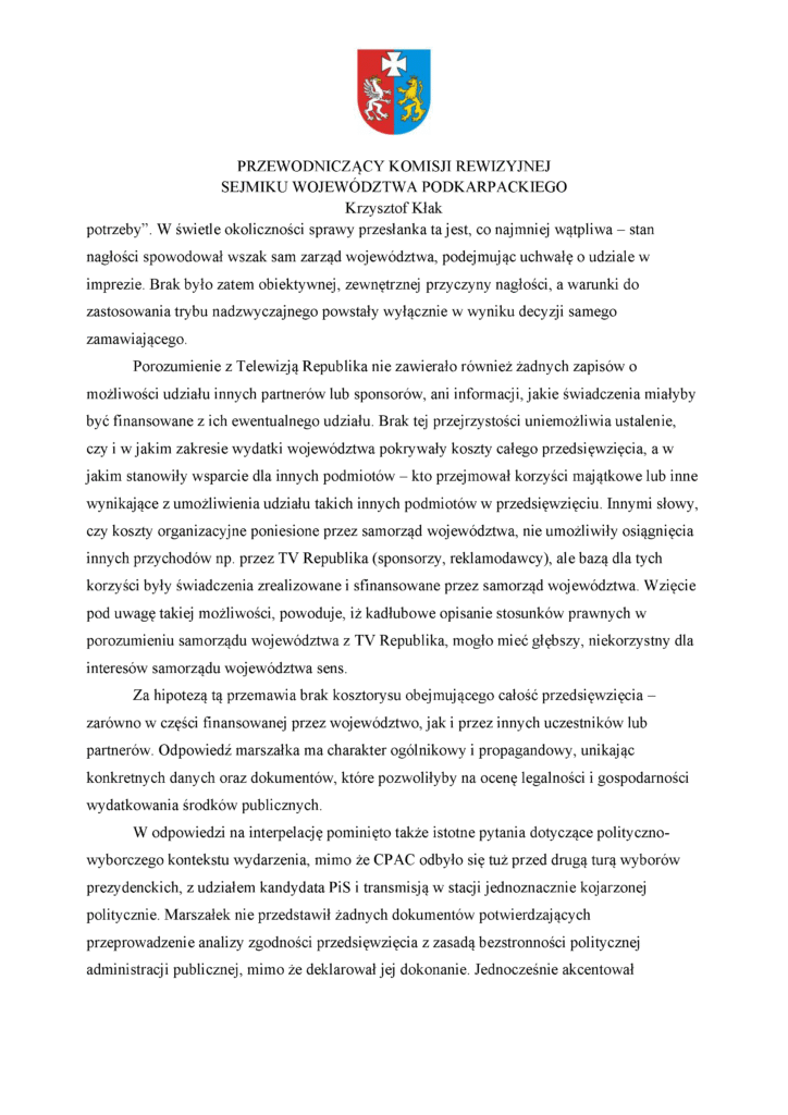 potrzeby”. W świetle okoliczności sprawy przesłanka ta jest, co najmniej wątpliwa – stan nagłości spowodował wszak sam zarząd województwa, podejmując uchwałę o udziale w imprezie. Brak było zatem obiektywnej, zewnętrznej przyczyny nagłości, a warunki do zastosowania trybu nadzwyczajnego powstały wyłącznie w wyniku decyzji samego zamawiającego. Porozumienie z Telewizją Republika nie zawierało również żadnych zapisów o możliwości udziału innych partnerów lub sponsorów, ani informacji, jakie świadczenia miałyby być finansowane z ich ewentualnego udziału. Brak tej przejrzystości uniemożliwia ustalenie, czy i w jakim zakresie wydatki województwa pokrywały koszty całego przedsięwzięcia, a w jakim stanowiły wsparcie dla innych podmiotów – kto przejmował korzyści majątkowe lub inne wynikające z umożliwienia udziału takich innych podmiotów w przedsięwzięciu. Innymi słowy, czy koszty organizacyjne poniesione przez samorząd województwa, nie umożliwiły osiągnięcia innych przychodów np. przez TV Republika (sponsorzy, reklamodawcy), ale bazą dla tych korzyści były świadczenia zrealizowane i sfinansowane przez samorząd województwa. Wzięcie pod uwagę takiej możliwości, powoduje, iż kadłubowe opisanie stosunków prawnych w porozumieniu samorządu województwa z TV Republika, mogło mieć głębszy, niekorzystny dla interesów samorządu województwa sens. Za hipotezą tą przemawia brak kosztorysu obejmującego całość przedsięwzięcia – zarówno w części finansowanej przez województwo, jak i przez innych uczestników lub partnerów. Odpowiedź marszałka ma charakter ogólnikowy i propagandowy, unikając konkretnych danych oraz dokumentów, które pozwoliłyby na ocenę legalności i gospodarności wydatkowania środków publicznych. W odpowiedzi na interpelację pominięto także istotne pytania dotyczące polityczno-wyborczego kontekstu wydarzenia, mimo że CPAC odbyło się tuż przed drugą turą wyborów prezydenckich, z udziałem kandydata PiS i transmisją w stacji jednoznacznie kojarzonej politycznie. Marszałek nie przedstawił żadnych dokumentów potwierdzających przeprowadzenie analizy zgodności przedsięwzięcia z zasadą bezstronności politycznej administracji publicznej, mimo że deklarował jej dokonanie. Jednocześnie akcentował
