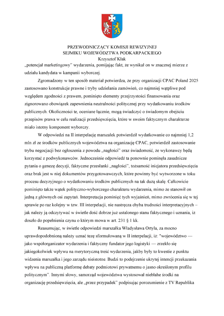 „potencjał marketingowy” wydarzenia, pomijając fakt, że wynikał on w znacznej mierze z udziału kandydata w kampanii wyborczej. Zgromadzony w ten sposób materiał potwierdza, że przy organizacji CPAC Poland 2025 zastosowano konstrukcje prawne i tryby udzielania zamówień, co najmniej wątpliwe pod względem zgodności z prawem, pominięto elementy przejrzystości finansowania oraz zignorowano obowiązek zapewnienia neutralności politycznej przy wydatkowaniu środków publicznych. Okoliczności te, oceniane łącznie, mogą świadczyć o świadomym obejściu przepisów prawa w celu realizacji przedsięwzięcia, które w swoim faktycznym charakterze miało istotny komponent wyborczy. W odpowiedzi na II interpelację marszałek potwierdził wydatkowanie co najmniej 1,2 mln zł ze środków publicznych województwa na organizację CPAC, potwierdził zastosowanie trybu negocjacji bez ogłoszenia z powodu „nagłości” oraz świadomość, że wykonawcy będą korzystać z podwykonawców. Jednocześnie odpowiedź ta ponownie pominęła zasadnicze pytania o genezę decyzji, faktyczne przesłanki „nagłości”, tożsamość inicjatora przedsięwzięcia oraz brak jest w niej dokumentów przygotowawczych, które powinny być wytworzone w toku procesu decyzyjnego o wydatkowaniu środków publicznych na tak dużą skalę. Całkowicie pominięto także wątek polityczno-wyborczego charakteru wydarzenia, mimo że stanowił on jedną z głównych osi zapytań. Interpretacja pominięć tych wyjaśnień, mimo zwrócenia się w tej sprawie po raz kolejny w tzw. III interpelacji, nie nastręcza chyba trudności interpretacyjnych – jak należy ją odczytywać w świetle dość dobrze już ustalonego stanu faktycznego i uznania, iż doszło do popełnienia czynu o którym mowa w art. 231 § 1 kk. Reasumując, w świetle odpowiedzi marszałka Władysława Ortyla, za mocno uprawdopodobnioną należy uznać tezę sformułowaną w II interpelacji, iż: "województwo — jako współorganizator wydarzenia i faktyczny fundator jego logistyki — zrzekło się jakiegokolwiek wpływu na merytoryczną treść wydarzenia, jakby były to kwestie z punktu widzenia marszałka i jego zarządu nieistotne. Budzi to podejrzenie ukrytej intencji przekazania wpływu na publiczną platformę debaty podmiotowi prywatnemu o jasno określonym profilu politycznym”. Innymi słowy, samorząd województwa wystosował niebłahe środki na organizację przedsięwzięcia, ale „przez przypadek” podpisując porozumienie z TV Republika