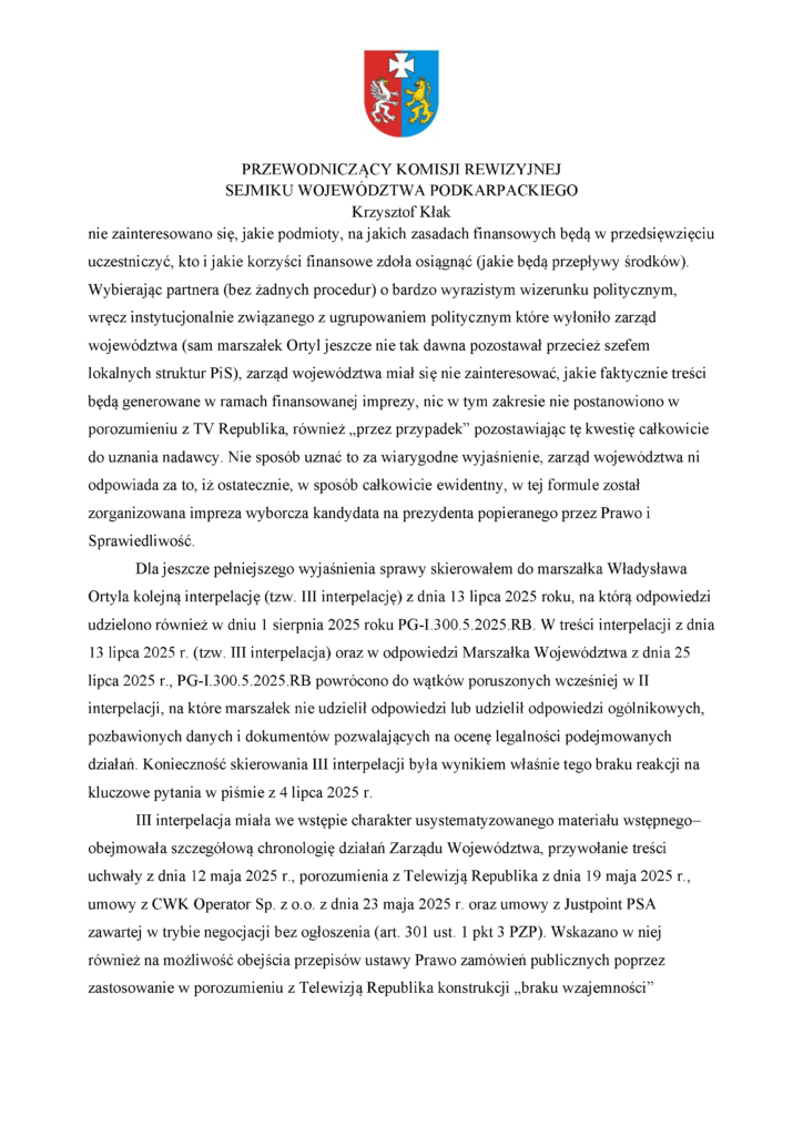 nie zainteresowano się, jakie podmioty, na jakich zasadach finansowych będą w przedsięwzięciu uczestniczyć, kto i jakie korzyści finansowe zdoła osiągnąć (jakie będą przepływy środków). Wybierając partnera (bez żadnych procedur) o bardzo wyrazistym wizerunku politycznym, wręcz instytucjonalnie związanego z ugrupowaniem politycznym które wyłoniło zarząd województwa (sam marszałek Ortyl jeszcze nie tak dawna pozostawał przecież szefem lokalnych struktur PiS), zarząd województwa miał się nie zainteresować, jakie faktycznie treści będą generowane w ramach finansowanej imprezy, nic w tym zakresie nie postanowiono w porozumieniu z TV Republika, również „przez przypadek” pozostawiając tę kwestię całkowicie do uznania nadawcy. Nie sposób uznać to za wiarygodne wyjaśnienie, zarząd województwa ni odpowiada za to, iż ostatecznie, w sposób całkowicie ewidentny, w tej formule został zorganizowana impreza wyborcza kandydata na prezydenta popieranego przez Prawo i Sprawiedliwość. Dla jeszcze pełniejszego wyjaśnienia sprawy skierowałem do marszałka Władysława Ortyla kolejną interpelację (tzw. III interpelację) z dnia 13 lipca 2025 roku, na którą odpowiedzi udzielono również w dniu 1 sierpnia 2025 roku PG-I.300.5.2025.RB. W treści interpelacji z dnia 13 lipca 2025 r. (tzw. III interpelacja) oraz w odpowiedzi Marszałka Województwa z dnia 25 lipca 2025 r., PG-I.300.5.2025.RB powrócono do wątków poruszonych wcześniej w II interpelacji, na które marszałek nie udzielił odpowiedzi lub udzielił odpowiedzi ogólnikowych, pozbawionych danych i dokumentów pozwalających na ocenę legalności podejmowanych działań. Konieczność skierowania III interpelacji była wynikiem właśnie tego braku reakcji na kluczowe pytania w piśmie z 4 lipca 2025 r. III interpelacja miała we wstępie charakter usystematyzowanego materiału wstępnego– obejmowała szczegółową chronologię działań Zarządu Województwa, przywołanie treści uchwały z dnia 12 maja 2025 r., porozumienia z Telewizją Republika z dnia 19 maja 2025 r., umowy z CWK Operator Sp. z o.o. z dnia 23 maja 2025 r. oraz umowy z Justpoint PSA zawartej w trybie negocjacji bez ogłoszenia (art. 301 ust. 1 pkt 3 PZP). Wskazano w niej również na możliwość obejścia przepisów ustawy Prawo zamówień publicznych poprzez zastosowanie w porozumieniu z Telewizją Republika konstrukcji „braku wzajemności”