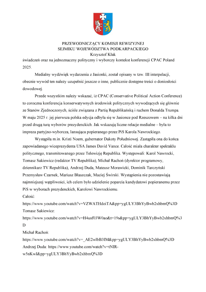 świadczeń oraz na jednoznaczny polityczny i wyborczy kontekst konferencji CPAC Poland 2025. Medialny wydźwięk wydarzenia z Jasionki, został opisany w tzw. III interpelacji, obecnie wywód ten należy uzupełnić jeszcze o inne, publicznie dostępne treści o doniosłości dowodowej. Przede wszystkim należy wskazać, iż CPAC (Conservative Political Action Conference) to coroczna konferencja konserwatywnych środowisk politycznych wywodzących się głównie ze Stanów Zjednoczonych, ściśle związana z Partią Republikańską i ruchem Donalda Trumpa. W maju 2025 r. jej pierwsza polska edycja odbyła się w Jasionce pod Rzeszowem – na kilka dni przed drugą turą wyborów prezydenckich. Jak wskazują liczne relacje medialne – była to impreza partyjno-wyborcza, lansująca popieranego przez PiS Karola Nawrockiego. Wystąpiła m.in. Kristi Noem, gubernator Dakoty Południowej. Zastąpiła ona do końca zapowiadanego wiceprezydenta USA James David Vance. Całość miała charakter spektaklu politycznego, transmitowanego przez Telewizję Republika. Występowali: Karol Nawrocki, Tomasz Sakiewicz (redaktor TV Republika), Michał Rachoń (dyrektor programowy, dziennikarz TV Republika), Andrzej Duda, Mateusz Morawicki, Dominik Tarczyński Przemysław Czarnek, Mariusz Błaszczak, Maciej Świrski. Wystąpienia nie pozostawiają najmniejszej wątpliwości, ich celem było udzielenie poparcia kandydatowi popieranemu przez PiS w wyborach prezydenckich, Karolowi Nawrockiemu. Całość: https://www.youtube.com/watch?v=VZWATHdoiTA&pp=ygULY3BhYyBwb2xhbmQ%3D Tomasz Sakiewicz: https://www.youtube.com/watch?v=H4usf03W0ao&t=19s&pp=ygULY3BhYyBwb2xhbmQ%3D Michał Rachoń: https://www.youtube.com/watch?v=_AE2wlbB3IM&pp=ygULY3BhYyBwb2xhbmQ%3D Andrzej Duda: https://www.youtube.com/watch?v=tNIR-w5nKwI&pp=ygULY3BhYyBwb2xhbmQ%3D