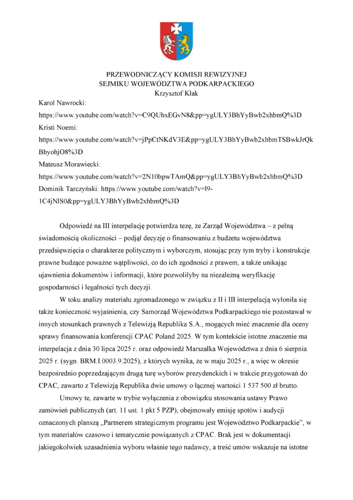 Karol Nawrocki: https://www.youtube.com/watch?v=C9QUhxEGvN8&pp=ygULY3BhYyBwb2xhbmQ%3D Kristi Noemi: https://www.youtube.com/watch?v=jPpCtNKdV3E&pp=ygULY3BhYyBwb2xhbmTSBwkJrQkBhyohjO8%3D Mateusz Morawiecki: https://www.youtube.com/watch?v=2N10bpwTAmQ&pp=ygULY3BhYyBwb2xhbmQ%3D Dominik Tarczyñski: https://www.youtube.com/watch?v=l9-1C4jNlS0&pp=ygULY3BhYyBwb2xhbmQ%3D OdpowiedŸ na III interpelacjê potwierdza tezê, ¿e Zarz¹d Województwa – z pe³n¹ œwiadomoœci¹ okolicznoœci – podj¹³ decyzjê o finansowaniu z bud¿etu województwa przedsiêwziêcia o charakterze politycznym i wyborczym, stosuj¹c przy tym tryby i konstrukcje prawne budz¹ce powa¿ne w¹tpliwoœci, co do ich zgodnoœci z prawem, a tak¿e unikaj¹c ujawnienia dokumentów i informacji, które pozwoli³yby na niezale¿n¹ weryfikacjê gospodarnoœci i legalnoœci tych decyzji. W toku analizy materia³u zgromadzonego w zwi¹zku z II i III interpelacj¹ wy³oni³a siê tak¿e koniecznoœæ wyjaœnienia, czy Samorz¹d Województwa Podkarpackiego nie pozostawa³ w innych stosunkach prawnych z Telewizj¹ Republika S.A., mog¹cych mieæ znaczenie dla oceny sprawy finansowania konferencji CPAC Poland 2025. W tym kontekœcie istotne znaczenie ma interpelacja z dnia 30 lipca 2025 r. oraz odpowiedŸ Marsza³ka Województwa z dnia 6 sierpnia 2025 r. (sygn. BRM.I.0003.9.2025), z których wynika, ¿e w maju 2025 r., a wiêc w okresie bezpoœrednio poprzedzaj¹cym drug¹ turê wyborów prezydenckich i w trakcie przygotowañ do CPAC, zawarto z Telewizj¹ Republika dwie umowy o ³¹cznej wartoœci 1 537 500 z³ brutto. Umowy te, zawarte w trybie wy³¹czenia z obowi¹zku stosowania ustawy Prawo zamówieñ publicznych (art. 11 ust. 1 pkt 5 PZP), obejmowa³y emisjê spotów i audycji oznaczonych plansz¹ „Partnerem strategicznym programu jest Województwo Podkarpackie”, w tym materia³ów czasowo i tematycznie powi¹zanych z CPAC. Brak jest w dokumentacji jakiegokolwiek uzasadnienia wyboru w³aœnie tego nadawcy, a treœæ umów wskazuje na istotne
