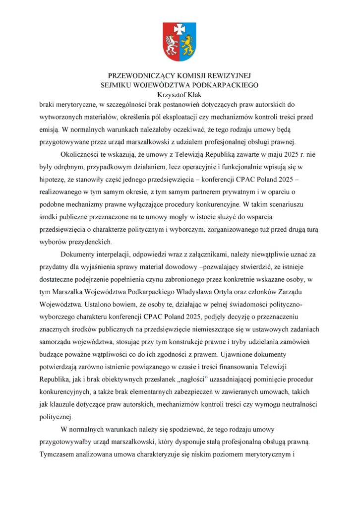 braki merytoryczne, w szczególności brak postanowień dotyczących praw autorskich do wytworzonych materiałów, określenia pól eksploatacji czy mechanizmów kontroli treści przed emisją. W normalnych warunkach należałoby oczekiwać, że tego rodzaju umowy będą przygotowywane przez urząd marszałkowski z udziałem profesjonalnej obsługi prawnej. Okoliczności te wskazują, że umowy z Telewizją Republiką zawarte w maju 2025 r. nie były odrębnym, przypadkowym działaniem, lecz operacyjnie i funkcjonalnie wpisują się w hipotezę, że stanowiły część jednego przedsięwzięcia – konferencji CPAC Poland 2025 – realizowanego w tym samym okresie, z tym samym partnerem prywatnym i w oparciu o podobne mechanizmy prawne wyłączające procedury konkurencyjne. W takim scenariuszu środki publiczne przeznaczone na te umowy mogły w istocie służyć do wsparcia przedsięwzięcia o charakterze politycznym i wyborczym, zorganizowanego tuż przed drugą turą wyborów prezydenckich. Dokumenty interpelacji, odpowiedzi wraz z załącznikami, należy niewątpliwie uznać za przydatny dla wyjaśnienia sprawy materiał dowodowy –pozwalający stwierdzić, że istnieje dostateczne podejrzenie popełnienia czynu zabronionego przez konkretnie wskazane osoby, w tym Marszałka Województwa Podkarpackiego Władysława Ortyla oraz członków Zarządu Województwa. Ustalono bowiem, że osoby te, działając w pełnej świadomości polityczno-wyborczego charakteru konferencji CPAC Poland 2025, podjęły decyzję o przeznaczeniu znacznych środków publicznych na przedsięwzięcie niemieszczące się w ustawowych zadaniach samorządu województwa, stosując przy tym konstrukcje prawne i tryby udzielania zamówień budzące poważne wątpliwości co do ich zgodności z prawem. Ujawnione dokumenty potwierdzają zarówno istnienie powiązanego w czasie i treści finansowania Telewizji Republika, jak i brak obiektywnych przesłanek „nagłości” uzasadniającej pominięcie procedur konkurencyjnych, a także brak elementarnych zabezpieczeń w zawieranych umowach, takich jak klauzule dotyczące praw autorskich, mechanizmów kontroli treści czy wymogu neutralności politycznej. W normalnych warunkach należy się spodziewać, że tego rodzaju umowy przygotowywałby urząd marszałkowski, który dysponuje stałą profesjonalną obsługą prawną. Tymczasem analizowana umowa charakteryzuje się niskim poziomem merytorycznym i