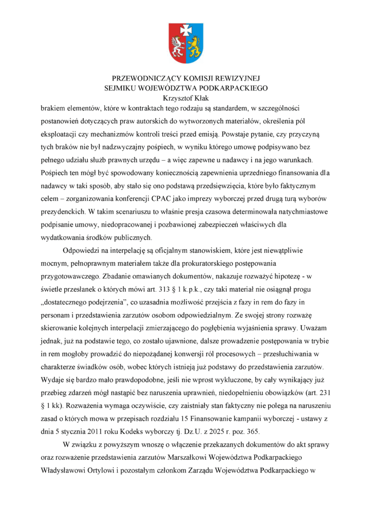 brakiem elementów, które w kontraktach tego rodzaju są standardem, w szczególności postanowień dotyczących praw autorskich do wytworzonych materiałów, określenia pól eksploatacji czy mechanizmów kontroli treści przed emisją. Powstaje pytanie, czy przyczyną tych braków nie był nadzwyczajny pośpiech, w wyniku którego umowę podpisywano bez pełnego udziału służb prawnych urzędu – a więc zapewne u nadawcy i na jego warunkach. Pośpiech ten mógł być spowodowany koniecznością zapewnienia uprzedniego finansowania dla nadawcy w taki sposób, aby stało się ono podstawą przedsięwzięcia, które było faktycznym celem – zorganizowania konferencji CPAC jako imprezy wyborczej przed drugą turą wyborów prezydenckich. W takim scenariuszu to właśnie presja czasowa determinowała natychmiastowe podpisanie umowy, niedopracowanej i pozbawionej zabezpieczeń właściwych dla wydatkowania środków publicznych. Odpowiedzi na interpelację są oficjalnym stanowiskiem, które jest niewątpliwie mocnym, pełnoprawnym materiałem także dla prokuratorskiego postępowania przygotowawczego. Zbadanie omawianych dokumentów, nakazuje rozważyć hipotezę - w świetle przesłanek o których mówi art. 313 § 1 k.p.k., czy taki materiał nie osiągnął progu „dostatecznego podejrzenia”, co uzasadnia możliwość przejścia z fazy in rem do fazy in personam i przedstawienia zarzutów osobom odpowiedzialnym. Ze swojej strony rozważę skierowanie kolejnych interpelacji zmierzającego do pogłębienia wyjaśnienia sprawy. Uważam jednak, już na podstawie tego, co zostało ujawnione, dalsze prowadzenie postępowania w trybie in rem mogłoby prowadzić do niepożądanej konwersji ról procesowych – przesłuchiwania w charakterze świadków osób, wobec których istnieją już podstawy do przedstawienia zarzutów. Wydaje się bardzo mało prawdopodobne, jeśli nie wprost wykluczone, by cały wynikający już przebieg zdarzeń mógł nastąpić bez naruszenia uprawnień, niedopełnieniu obowiązków (art. 231 § 1 kk). Rozważenia wymaga oczywiście, czy zaistniały stan faktyczny nie polega na naruszeniu zasad o których mowa w przepisach rozdziału 15 Finansowanie kampanii wyborczej - ustawy z dnia 5 stycznia 2011 roku Kodeks wyborczy tj. Dz.U. z 2025 r. poz. 365. W związku z powyższym wnoszę o włączenie przekazanych dokumentów do akt sprawy oraz rozważenie przedstawienia zarzutów Marszałkowi Województwa Podkarpackiego Władysławowi Ortylowi i pozostałym członkom Zarządu Województwa Podkarpackiego w
