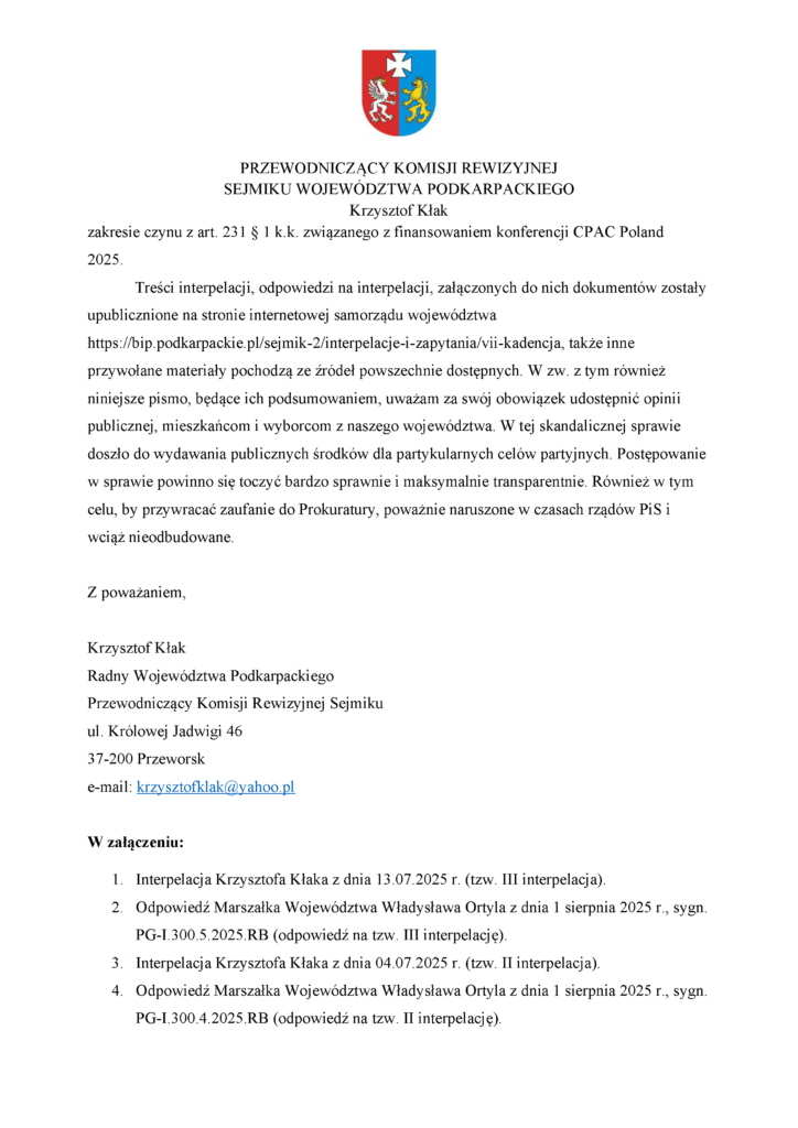 zakresie czynu z art. 231 § 1 k.k. związanego z finansowaniem konferencji CPAC Poland 2025. Treści interpelacji, odpowiedzi na interpelacji, załączonych do nich dokumentów zostały upublicznione na stronie internetowej samorządu województwa https://bip.podkarpackie.pl/sejmik-2/interpelacje-i-zapytania/vii-kadencja, także inne przywołane materiały pochodzą ze źródeł powszechnie dostępnych. W zw. z tym również niniejsze pismo, będące ich podsumowaniem, uważam za swój obowiązek udostępnić opinii publicznej, mieszkańcom i wyborcom z naszego województwa. W tej skandalicznej sprawie doszło do wydawania publicznych środków dla partykularnych celów partyjnych. Postępowanie w sprawie powinno się toczyć bardzo sprawnie i maksymalnie transparentnie. Również w tym celu, by przywracać zaufanie do Prokuratury, poważnie naruszone w czasach rządów PiS i wciąż nieodbudowane. Z poważaniem, Krzysztof Kłak Radny Województwa Podkarpackiego Przewodniczący Komisji Rewizyjnej Sejmiku ul. Królowej Jadwigi 46 37-200 Przeworsk e-mail: krzysztofklak@yahoo.pl W załączeniu: 1. Interpelacja Krzysztofa Kłaka z dnia 13.07.2025 r. (tzw. III interpelacja). 2. Odpowiedź Marszałka Województwa Władysława Ortyla z dnia 1 sierpnia 2025 r., sygn. PG-I.300.5.2025.RB (odpowiedź na tzw. III interpelację). 3. Interpelacja Krzysztofa Kłaka z dnia 04.07.2025 r. (tzw. II interpelacja). 4. Odpowiedź Marszałka Województwa Władysława Ortyla z dnia 1 sierpnia 2025 r., sygn. PG-I.300.4.2025.RB (odpowiedź na tzw. II interpelację).