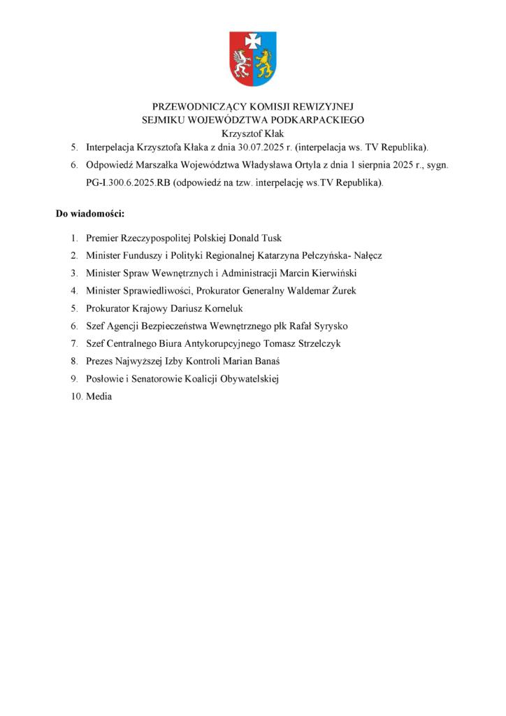 5. Interpelacja Krzysztofa Kłaka z dnia 30.07.2025 r. (interpelacja ws. TV Republika). 6. Odpowiedź Marszałka Województwa Władysława Ortyla z dnia 1 sierpnia 2025 r., sygn. PG-I.300.6.2025.RB (odpowiedź na tzw. interpelację ws.TV Republika). Do wiadomości: 1. Premier Rzeczypospolitej Polskiej Donald Tusk 2. Minister Funduszy i Polityki Regionalnej Katarzyna Pełczyńska- Nałęcz 3. Minister Spraw Wewnętrznych i Administracji Marcin Kierwiński 4. Minister Sprawiedliwości, Prokurator Generalny Waldemar Żurek 5. Prokurator Krajowy Dariusz Korneluk 6. Szef Agencji Bezpieczeństwa Wewnętrznego płk Rafał Syrysko 7. Szef Centralnego Biura Antykorupcyjnego Tomasz Strzelczyk 8. Prezes Najwyższej Izby Kontroli Marian Banaś 9. Posłowie i Senatorowie Koalicji Obywatelskiej 10. Media