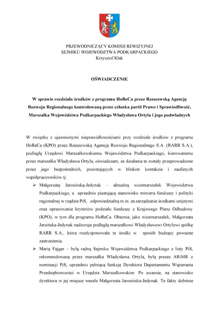PRZEWODNICZĄCY KOMISJI REWIZYJNEJ SEJMIKU WOJEWÓDZTWA PODKARPACKIEGO Krzysztof Kłak OŚWIADCZENIE W sprawie rozdziału środków z programu HoReCa przez Rzeszowską Agencję Rozwoju Regionalnego kontrolowaną przez członka partii Prawo i Sprawiedliwość, Marszałka Województwa Podkarpackiego Władysława Ortyla i jego podwładnych W związku z ujawnionymi nieprawidłowościami przy rozdziale środków z programu HoReCa (KPO) przez Rzeszowską Agencję Rozwoju Regionalnego S.A. (RARR S.A.), podległą Urzędowi Marszałkowskiemu Województwa Podkarpackiego, kierowanemu przez marszałka Władysława Ortyla, oświadczam, że działania te zostały przeprowadzone przez jego bezpośrednich, pozostających w bliskim kontakcie i zaufanych współpracowników tj: ➢ Małgorzatę Jarosińską-Jedynak – aktualną wicemarszałek Województwa Podkarpackiego, a uprzednio piastującą stanowisko ministra funduszy i polityki regionalnej w rządzie PiS, odpowiedzialną m.in. za zarządzanie środkami unijnymi oraz opracowanie kryteriów podziału funduszy z Krajowego Planu Odbudowy (KPO), w tym dla programu HoReCa. Obecnie, jako wicemarszałek, Małgorzata Jarsińska-Jedynak nadzoruje podległą marszałkowi Władysławowi Ortylowi spółkę RARR S.A., która rozdysponowała te środki w sposób budzący poważne zastrzeżenia. ➢ Marię Fajger – byłą radną Sejmiku Województwa Podkarpackiego z listy PiS, rekomendowaną przez marszałka Władysława Ortyla, byłą prezes ARiMR z nominacji PiS, uprzednio pełniącą funkcję Dyrektora Departamentu Wspierania Przedsiębiorczości w Urzędzie Marszałkowskim. Po awansie, na stanowisko dyrektora w jej miejsce weszła Małgorzata Jarosińska-Jedynak. Te fakty dobitnie