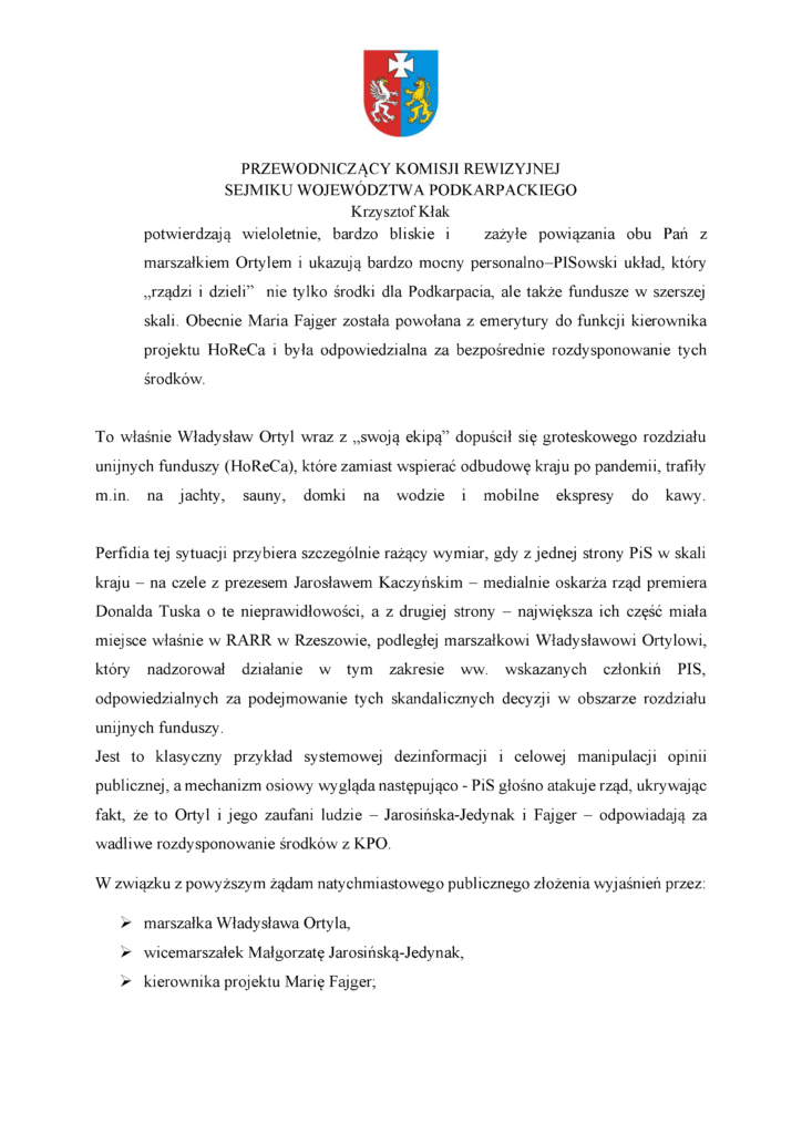 potwierdzają wieloletnie, bardzo bliskie i zażyłe powiązania obu Pań z marszałkiem Ortylem i ukazują bardzo mocny personalno–PISowski układ, który „rządzi i dzieli” nie tylko środki dla Podkarpacia, ale także fundusze w szerszej skali. Obecnie Maria Fajger została powołana z emerytury do funkcji kierownika projektu HoReCa i była odpowiedzialna za bezpośrednie rozdysponowanie tych środków. To właśnie Władysław Ortyl wraz z „swoją ekipą” dopuścił się groteskowego rozdziału unijnych funduszy (HoReCa), które zamiast wspierać odbudowę kraju po pandemii, trafiły m.in. na jachty, sauny, domki na wodzie i mobilne ekspresy do kawy. Perfidia tej sytuacji przybiera szczególnie rażący wymiar, gdy z jednej strony PiS w skali kraju – na czele z prezesem Jarosławem Kaczyńskim – medialnie oskarża rząd premiera Donalda Tuska o te nieprawidłowości, a z drugiej strony – największa ich część miała miejsce właśnie w RARR w Rzeszowie, podległej marszałkowi Władysławowi Ortylowi, który nadzorował działanie w tym zakresie ww. wskazanych członkiń PIS, odpowiedzialnych za podejmowanie tych skandalicznych decyzji w obszarze rozdziału unijnych funduszy. Jest to klasyczny przykład systemowej dezinformacji i celowej manipulacji opinii publicznej, a mechanizm osiowy wygląda następująco - PiS głośno atakuje rząd, ukrywając fakt, że to Ortyl i jego zaufani ludzie – Jarosińska-Jedynak i Fajger – odpowiadają za wadliwe rozdysponowanie środków z KPO. W związku z powyższym żądam natychmiastowego publicznego złożenia wyjaśnień przez: ➢ marszałka Władysława Ortyla, ➢ wicemarszałek Małgorzatę Jarosińską-Jedynak, ➢ kierownika projektu Marię Fajger;