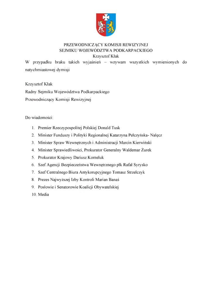 W przypadku braku takich wyjaśnień – wzywam wszystkich wymienionych do natychmiastowej dymisji Krzysztof Kłak Radny Sejmiku Województwa Podkarpackiego Przewodniczący Komisji Rewizyjnej Do wiadomości: 1. Premier Rzeczypospolitej Polskiej Donald Tusk 2. Minister Funduszy i Polityki Regionalnej Katarzyna Pełczyńska- Nałęcz 3. Minister Spraw Wewnętrznych i Administracji Marcin Kierwiński 4. Minister Sprawiedliwości, Prokurator Generalny Waldemar Żurek 5. Prokurator Krajowy Dariusz Korneluk 6. Szef Agencji Bezpieczeństwa Wewnętrznego płk Rafał Syrysko 7. Szef Centralnego Biura Antykorupcyjnego Tomasz Strzelczyk 8. Prezes Najwyższej Izby Kontroli Marian Banaś 9. Posłowie i Senatorowie Koalicji Obywatelskiej 10. Media