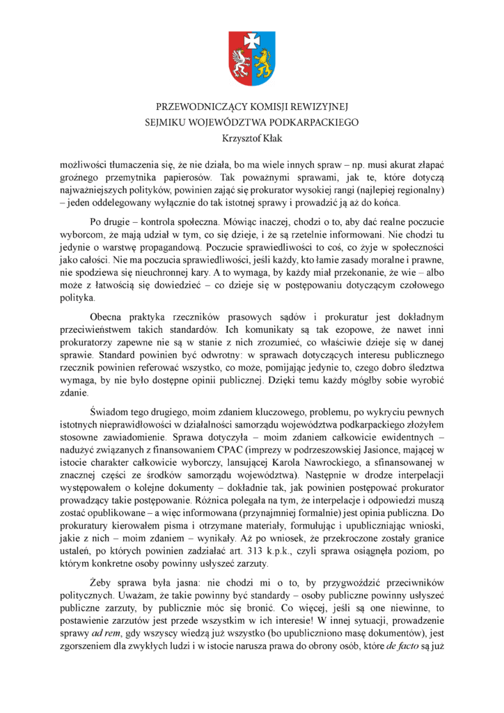 możliwości tłumaczenia się, że nie działa, bo ma wiele innych spraw – np. musi akurat złapać groźnego przemytnika papierosów. Tak poważnymi sprawami, jak te, które dotyczą najważniejszych polityków, powinien zająć się prokurator wysokiej rangi (najlepiej regionalny) – jeden oddelegowany wyłącznie do tak istotnej sprawy i prowadzić ją aż do końca. Po drugie – kontrola społeczna. Mówiąc inaczej, chodzi o to, aby dać realne poczucie wyborcom, że mają udział w tym, co się dzieje, i że są rzetelnie informowani. Nie chodzi tu jedynie o warstwę propagandową. Poczucie sprawiedliwości to coś, co żyje w społeczności jako całości. Nie ma poczucia sprawiedliwości, jeśli każdy, kto łamie zasady moralne i prawne, nie spodziewa się nieuchronnej kary. A to wymaga, by każdy miał przekonanie, że wie – albo może z łatwością się dowiedzieć – co dzieje się w postępowaniu dotyczącym czołowego polityka. Obecna praktyka rzeczników prasowych sądów i prokuratur jest dokładnym przeciwieństwem takich standardów. Ich komunikaty są tak ezopowe, że nawet inni prokuratorzy zapewne nie są w stanie z nich zrozumieć, co właściwie dzieje się w danej sprawie. Standard powinien być odwrotny: w sprawach dotyczących interesu publicznego rzecznik powinien referować wszystko, co może, pomijając jedynie to, czego dobro śledztwa wymaga, by nie było dostępne opinii publicznej. Dzięki temu każdy mógłby sobie wyrobić zdanie. Świadom tego drugiego, moim zdaniem kluczowego, problemu, po wykryciu pewnych istotnych nieprawidłowości w działalności samorządu województwa podkarpackiego złożyłem stosowne zawiadomienie. Sprawa dotyczyła – moim zdaniem całkowicie ewidentnych – nadużyć związanych z finansowaniem CPAC (imprezy w podrzeszowskiej Jasionce, mającej w istocie charakter całkowicie wyborczy, lansującej Karola Nawrockiego, a sfinansowanej w znacznej części ze środków samorządu województwa). Następnie w drodze interpelacji występowałem o kolejne dokumenty – dokładnie tak, jak powinien postępować prokurator prowadzący takie postępowanie. Różnica polegała na tym, że interpelacje i odpowiedzi muszą zostać opublikowane – a więc informowana (przynajmniej formalnie) jest opinia publiczna. Do prokuratury kierowałem pisma i otrzymane materiały, formułując i upubliczniając wnioski, jakie z nich – moim zdaniem – wynikały. Aż po wniosek, że przekroczone zostały granice ustaleń, po których powinien zadziałać art. 313 k.p.k., czyli sprawa osiągnęła poziom, po którym konkretne osoby powinny usłyszeć zarzuty. Żeby sprawa była jasna: nie chodzi mi o to, by przygwoździć przeciwników politycznych. Uważam, że takie powinny być standardy – osoby publiczne powinny usłyszeć publiczne zarzuty, by publicznie móc się bronić. Co więcej, jeśli są one niewinne, to postawienie zarzutów jest przede wszystkim w ich interesie! W innej sytuacji, prowadzenie sprawy ad rem, gdy wszyscy wiedzą już wszystko (bo upubliczniono masę dokumentów), jest zgorszeniem dla zwykłych ludzi i w istocie narusza prawa do obrony osób, które de facto są już