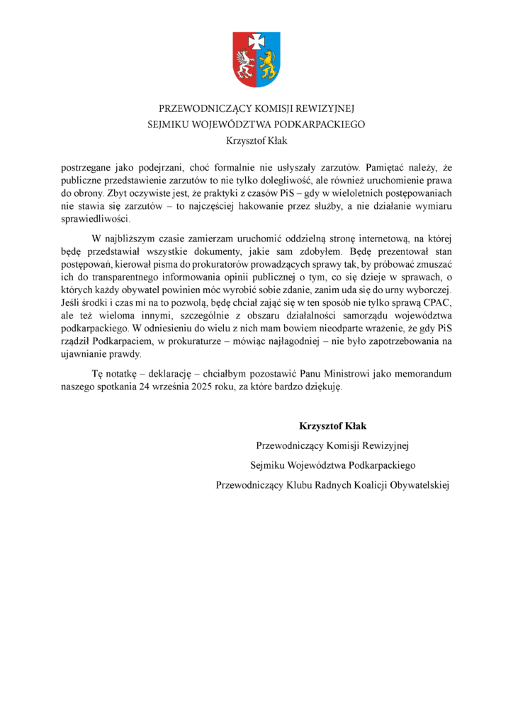 postrzegane jako podejrzani, choć formalnie nie usłyszały zarzutów. Pamiętać należy, że publiczne przedstawienie zarzutów to nie tylko dolegliwość, ale również uruchomienie prawa do obrony. Zbyt oczywiste jest, że praktyki z czasów PiS – gdy w wieloletnich postępowaniach nie stawia się zarzutów – to najczęściej hakowanie przez służby, a nie działanie wymiaru sprawiedliwości. W najbliższym czasie zamierzam uruchomić oddzielną stronę internetową, na której będę przedstawiał wszystkie dokumenty, jakie sam zdobyłem. Będę prezentował stan postępowań, kierował pisma do prokuratorów prowadzących sprawy tak, by próbować zmuszać ich do transparentnego informowania opinii publicznej o tym, co się dzieje w sprawach, o których każdy obywatel powinien móc wyrobić sobie zdanie, zanim uda się do urny wyborczej. Jeśli środki i czas mi na to pozwolą, będę chciał zająć się w ten sposób nie tylko sprawą CPAC, ale też wieloma innymi, szczególnie z obszaru działalności samorządu województwa podkarpackiego. W odniesieniu do wielu z nich mam bowiem nieodparte wrażenie, że gdy PiS rządził Podkarpaciem, w prokuraturze – mówiąc najłagodniej – nie było zapotrzebowania na ujawnianie prawdy. Tę notatkę – deklarację – chciałbym pozostawić Panu Ministrowi jako memorandum naszego spotkania 24 września 2025 roku, za które bardzo dziękuję. Krzysztof Kłak Przewodniczący Komisji Rewizyjnej Sejmiku Województwa Podkarpackiego Przewodniczący Klubu Radnych Koalicji Obywatelskiej