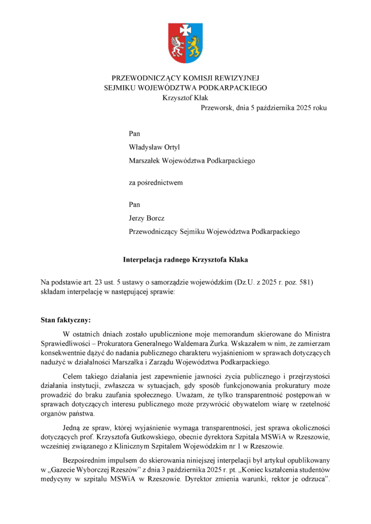 Przeworsk, dnia 5 października 2025 roku Pan Władysław Ortyl Marszałek Województwa Podkarpackiego za pośrednictwem Pan Jerzy Borcz Przewodniczący Sejmiku Województwa Podkarpackiego Interpelacja radnego Krzysztofa Kłaka Na podstawie art. 23 ust. 5 ustawy o samorządzie wojewódzkim (Dz.U. z 2025 r. poz. 581) składam interpelację w następującej sprawie: Stan faktyczny: W ostatnich dniach zostało upublicznione moje memorandum skierowane do Ministra Sprawiedliwości – Prokuratora Generalnego Waldemara Żurka. Wskazałem w nim, że zamierzam konsekwentnie dążyć do nadania publicznego charakteru wyjaśnieniom w sprawach dotyczących nadużyć w działalności Marszałka i Zarządu Województwa Podkarpackiego. Celem takiego działania jest zapewnienie jawności życia publicznego i przejrzystości działania instytucji, zwłaszcza w sytuacjach, gdy sposób funkcjonowania prokuratury może prowadzić do braku zaufania społecznego. Uważam, że tylko transparentność postępowań w sprawach dotyczących interesu publicznego może przywrócić obywatelom wiarę w rzetelność organów państwa. Jedną ze spraw, której wyjaśnienie wymaga transparentności, jest sprawa okoliczności dotyczących prof. Krzysztofa Gutkowskiego, obecnie dyrektora Szpitala MSWiA w Rzeszowie, wcześniej związanego z Klinicznym Szpitalem Wojewódzkim nr 1 w Rzeszowie. Bezpośrednim impulsem do skierowania niniejszej interpelacji był artykuł opublikowany w „Gazecie Wyborczej Rzeszów” z dnia 3 października 2025 r. pt. „Koniec kształcenia studentów medycyny w szpitalu MSWiA w Rzeszowie. Dyrektor zmienia warunki, rektor je odrzuca”.
