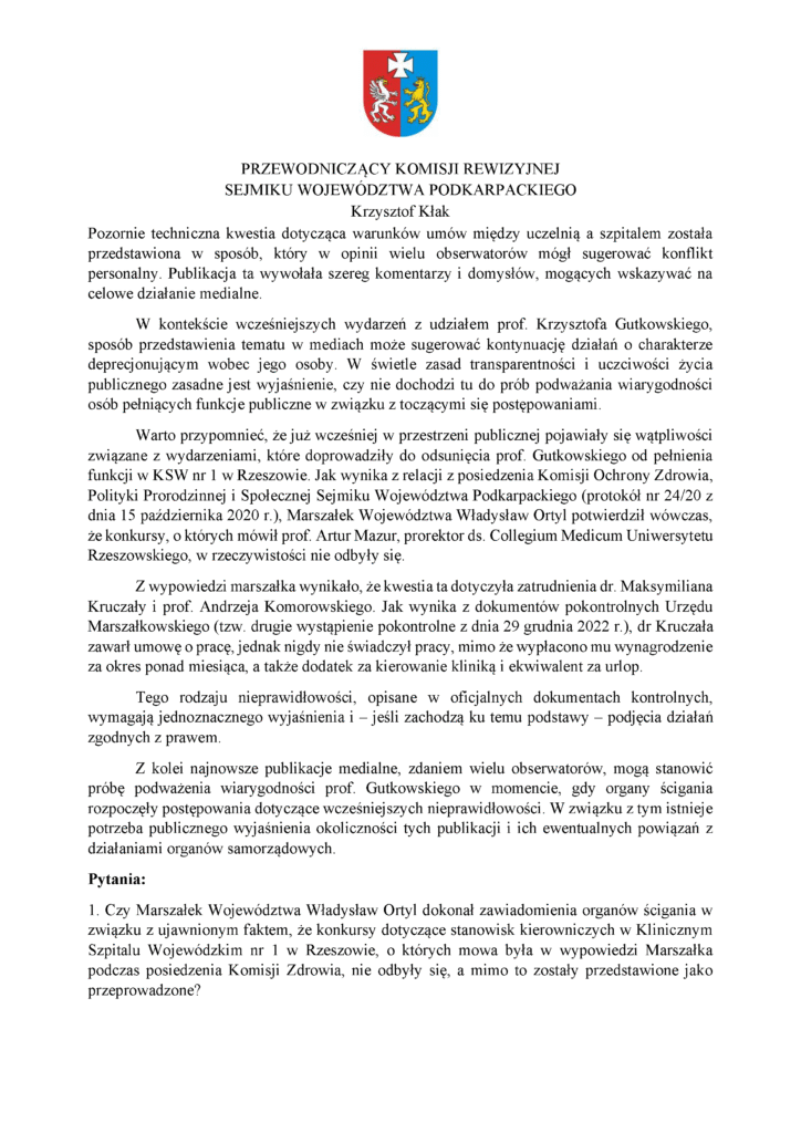 Pozornie techniczna kwestia dotycząca warunków umów między uczelnią a szpitalem została przedstawiona w sposób, który w opinii wielu obserwatorów mógł sugerować konflikt personalny. Publikacja ta wywołała szereg komentarzy i domysłów, mogących wskazywać na celowe działanie medialne. W kontekście wcześniejszych wydarzeń z udziałem prof. Krzysztofa Gutkowskiego, sposób przedstawienia tematu w mediach może sugerować kontynuację działań o charakterze deprecjonującym wobec jego osoby. W świetle zasad transparentności i uczciwości życia publicznego zasadne jest wyjaśnienie, czy nie dochodzi tu do prób podważania wiarygodności osób pełniących funkcje publiczne w związku z toczącymi się postępowaniami. Warto przypomnieć, że już wcześniej w przestrzeni publicznej pojawiały się wątpliwości związane z wydarzeniami, które doprowadziły do odsunięcia prof. Gutkowskiego od pełnienia funkcji w KSW nr 1 w Rzeszowie. Jak wynika z relacji z posiedzenia Komisji Ochrony Zdrowia, Polityki Prorodzinnej i Społecznej Sejmiku Województwa Podkarpackiego (protokół nr 24/20 z dnia 15 października 2020 r.), Marszałek Województwa Władysław Ortyl potwierdził wówczas, że konkursy, o których mówił prof. Artur Mazur, prorektor ds. Collegium Medicum Uniwersytetu Rzeszowskiego, w rzeczywistości nie odbyły się. Z wypowiedzi marszałka wynikało, że kwestia ta dotyczyła zatrudnienia dr. Maksymiliana Kruczały i prof. Andrzeja Komorowskiego. Jak wynika z dokumentów pokontrolnych Urzędu Marszałkowskiego (tzw. drugie wystąpienie pokontrolne z dnia 29 grudnia 2022 r.), dr Kruczała zawarł umowę o pracę, jednak nigdy nie świadczył pracy, mimo że wypłacono mu wynagrodzenie za okres ponad miesiąca, a także dodatek za kierowanie kliniką i ekwiwalent za urlop. Tego rodzaju nieprawidłowości, opisane w oficjalnych dokumentach kontrolnych, wymagają jednoznacznego wyjaśnienia i – jeśli zachodzą ku temu podstawy – podjęcia działań zgodnych z prawem. Z kolei najnowsze publikacje medialne, zdaniem wielu obserwatorów, mogą stanowić próbę podważenia wiarygodności prof. Gutkowskiego w momencie, gdy organy ścigania rozpoczęły postępowania dotyczące wcześniejszych nieprawidłowości. W związku z tym istnieje potrzeba publicznego wyjaśnienia okoliczności tych publikacji i ich ewentualnych powiązań z działaniami organów samorządowych. Pytania: 1. Czy Marszałek Województwa Władysław Ortyl dokonał zawiadomienia organów ścigania w związku z ujawnionym faktem, że konkursy dotyczące stanowisk kierowniczych w Klinicznym Szpitalu Wojewódzkim nr 1 w Rzeszowie, o których mowa była w wypowiedzi Marszałka podczas posiedzenia Komisji Zdrowia, nie odbyły się, a mimo to zostały przedstawione jako przeprowadzone?