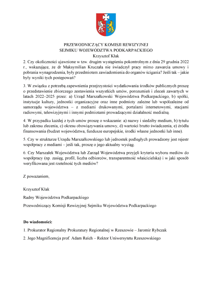 2. Czy okoliczności ujawnione w tzw. drugim wystąpieniu pokontrolnym z dnia 29 grudnia 2022 r., wskazujące, że dr Maksymilian Kruczała nie świadczył pracy mimo zawarcia umowy i pobrania wynagrodzenia, były przedmiotem zawiadomienia do organów ścigania? Jeśli tak – jakie były wyniki tych postępowań? 3. W związku z potrzebą zapewnienia przejrzystości wydatkowania środków publicznych proszę o przedstawienie zbiorczego zestawienia wszystkich umów, porozumień i zleceń zawartych w latach 2022–2025 przez: a) Urząd Marszałkowski Województwa Podkarpackiego, b) spółki, instytucje kultury, jednostki organizacyjne oraz inne podmioty zależne lub współzależne od samorządu województwa – z mediami drukowanymi, portalami internetowymi, stacjami radiowymi, telewizyjnymi i innymi podmiotami prowadzącymi działalność medialną. 4. W przypadku każdej z tych umów proszę o wskazanie: a) nazwy i siedziby medium, b) tytułu lub zakresu zlecenia, c) okresu obowiązywania umowy, d) wartości brutto świadczenia, e) źródła finansowania (budżet województwa, fundusze europejskie, środki własne jednostki lub inne). 5. Czy w strukturze Urzędu Marszałkowskiego lub jednostek podległych prowadzony jest rejestr współpracy z mediami – jeśli tak, proszę o jego aktualny wyciąg. 6. Czy Marszałek Województwa lub Zarząd Województwa przyjęli kryteria wyboru mediów do współpracy (np. zasięg, profil, liczba odbiorców, transparentność właścicielska) i w jaki sposób weryfikowana jest rzetelność tych mediów? Z poważaniem, Krzysztof Kłak Radny Województwa Podkarpackiego Przewodniczący Komisji Rewizyjnej Sejmiku Województwa Podkarpackiego Do wiadomości: 1. Prokurator Regionalny Prokuratury Regionalnej w Rzeszowie – Jaromir Rybczak 2. Jego Magnificencja prof. Adam Reich – Rektor Uniwersytetu Rzeszowskiego