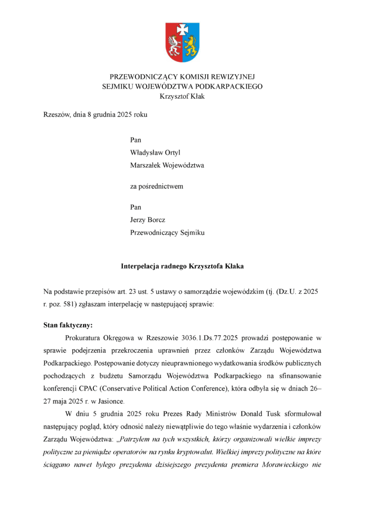 Rzeszów, dnia 8 grudnia 2025 roku Pan Władysław Ortyl Marszałek Województwa za pośrednictwem Pan Jerzy Borcz Przewodniczący Sejmiku Interpelacja radnego Krzysztofa Kłaka Na podstawie przepisów art. 23 ust. 5 ustawy o samorządzie wojewódzkim (tj. (Dz.U. z 2025 r. poz. 581) zgłaszam interpelację w następującej sprawie: Stan faktyczny: Prokuratura Okręgowa w Rzeszowie 3036.1.Ds.77.2025 prowadzi postępowanie w sprawie podejrzenia przekroczenia uprawnień przez członków Zarządu Województwa Podkarpackiego. Postępowanie dotyczy nieuprawnionego wydatkowania środków publicznych pochodzących z budżetu Samorządu Województwa Podkarpackiego na sfinansowanie konferencji CPAC (Conservative Political Action Conference), która odbyła się w dniach 26–27 maja 2025 r. w Jasionce. W dniu 5 grudnia 2025 roku Prezes Rady Ministrów Donald Tusk sformułował następujący pogląd, który odnosić należy niewątpliwie do tego właśnie wydarzenia i członków Zarządu Województwa: „Patrzyłem na tych wszystkich, którzy organizowali wielkie imprezy polityczne za pieniądze operatorów na rynku kryptowalut. Wielkiej imprezy polityczne na które ściągano nawet byłego prezydenta dzisiejszego prezydenta premiera Morawieckiego nie