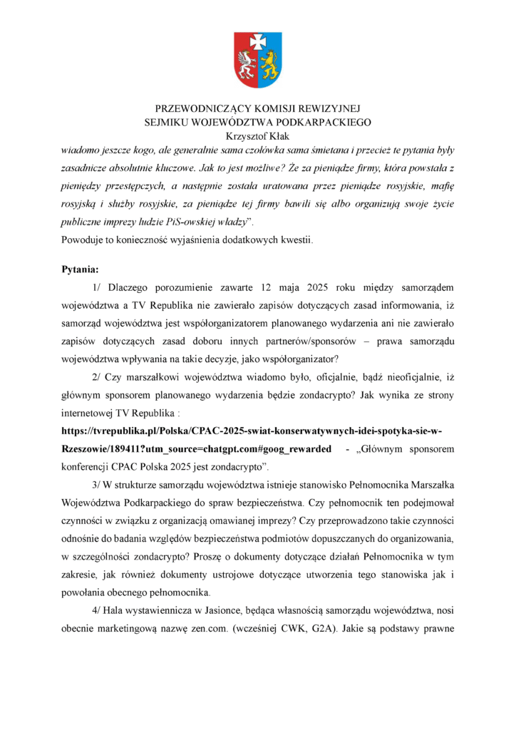 wiadomo jeszcze kogo, ale generalnie sama czołówka sama śmietana i przecież te pytania były zasadnicze absolutnie kluczowe. Jak to jest możliwe? Że za pieniądze firmy, która powstała z pieniędzy przestępczych, a następnie została uratowana przez pieniądze rosyjskie, mafię rosyjską i służby rosyjskie, za pieniądze tej firmy bawili się albo organizują swoje życie publiczne imprezy ludzie PiS-owskiej władzy”. Powoduje to konieczność wyjaśnienia dodatkowych kwestii. Pytania: 1/ Dlaczego porozumienie zawarte 12 maja 2025 roku między samorządem województwa a TV Republika nie zawierało zapisów dotyczących zasad informowania, iż samorząd województwa jest współorganizatorem planowanego wydarzenia ani nie zawierało zapisów dotyczących zasad doboru innych partnerów/sponsorów – prawa samorządu województwa wpływania na takie decyzje, jako współorganizator? 2/ Czy marszałkowi województwa wiadomo było, oficjalnie, bądź nieoficjalnie, iż głównym sponsorem planowanego wydarzenia będzie zondacrypto? Jak wynika ze strony internetowej TV Republika : https://tvrepublika.pl/Polska/CPAC-2025-swiat-konserwatywnych-idei-spotyka-sie-w-Rzeszowie/189411?utm_source=chatgpt.com#goog_rewarded - „Głównym sponsorem konferencji CPAC Polska 2025 jest zondacrypto”. 3/ W strukturze samorządu województwa istnieje stanowisko Pełnomocnika Marszałka Województwa Podkarpackiego do spraw bezpieczeństwa. Czy pełnomocnik ten podejmował czynności w związku z organizacją omawianej imprezy? Czy przeprowadzono takie czynności odnośnie do badania względów bezpieczeństwa podmiotów dopuszczanych do organizowania, w szczególności zondacrypto? Proszę o dokumenty dotyczące działań Pełnomocnika w tym zakresie, jak również dokumenty ustrojowe dotyczące utworzenia tego stanowiska jak i powołania obecnego pełnomocnika. 4/ Hala wystawiennicza w Jasionce, będąca własnością samorządu województwa, nosi obecnie marketingową nazwę zen.com. (wcześniej CWK, G2A). Jakie są podstawy prawne