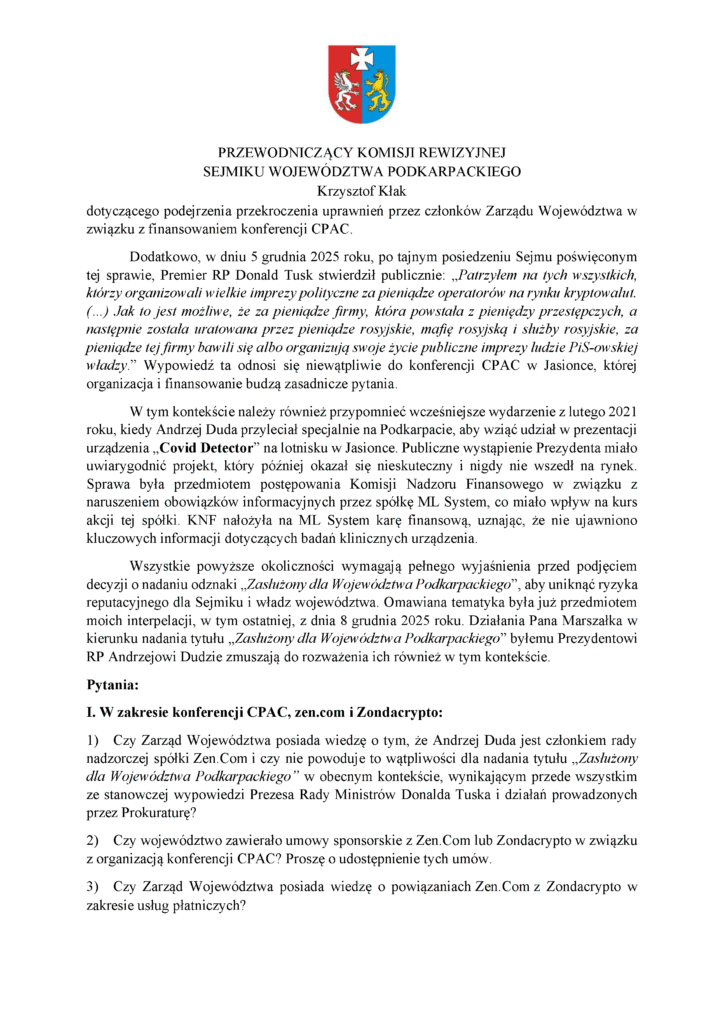dotyczącego podejrzenia przekroczenia uprawnień przez członków Zarządu Województwa w związku z finansowaniem konferencji CPAC. Dodatkowo, w dniu 5 grudnia 2025 roku, po tajnym posiedzeniu Sejmu poświęconym tej sprawie, Premier RP Donald Tusk stwierdził publicznie: „Patrzyłem na tych wszystkich, którzy organizowali wielkie imprezy polityczne za pieniądze operatorów na rynku kryptowalut. (…) Jak to jest możliwe, że za pieniądze firmy, która powstała z pieniędzy przestępczych, a następnie została uratowana przez pieniądze rosyjskie, mafię rosyjską i służby rosyjskie, za pieniądze tej firmy bawili się albo organizują swoje życie publiczne imprezy ludzie PiS-owskiej władzy.” Wypowiedź ta odnosi się niewątpliwie do konferencji CPAC w Jasionce, której organizacja i finansowanie budzą zasadnicze pytania. W tym kontekście należy również przypomnieć wcześniejsze wydarzenie z lutego 2021 roku, kiedy Andrzej Duda przyleciał specjalnie na Podkarpacie, aby wziąć udział w prezentacji urządzenia „Covid Detector” na lotnisku w Jasionce. Publiczne wystąpienie Prezydenta miało uwiarygodnić projekt, który później okazał się nieskuteczny i nigdy nie wszedł na rynek. Sprawa była przedmiotem postępowania Komisji Nadzoru Finansowego w związku z naruszeniem obowiązków informacyjnych przez spółkę ML System, co miało wpływ na kurs akcji tej spółki. KNF nałożyła na ML System karę finansową, uznając, że nie ujawniono kluczowych informacji dotyczących badań klinicznych urządzenia. Wszystkie powyższe okoliczności wymagają pełnego wyjaśnienia przed podjęciem decyzji o nadaniu odznaki „Zasłużony dla Województwa Podkarpackiego”, aby uniknąć ryzyka reputacyjnego dla Sejmiku i władz województwa. Omawiana tematyka była już przedmiotem moich interpelacji, w tym ostatniej, z dnia 8 grudnia 2025 roku. Działania Pana Marszałka w kierunku nadania tytułu „Zasłużony dla Województwa Podkarpackiego” byłemu Prezydentowi RP Andrzejowi Dudzie zmuszają do rozważenia ich również w tym kontekście. Pytania: I. W zakresie konferencji CPAC, zen.com i Zondacrypto: 1) Czy Zarząd Województwa posiada wiedzę o tym, że Andrzej Duda jest członkiem rady nadzorczej spółki Zen.Com i czy nie powoduje to wątpliwości dla nadania tytułu „Zasłużony dla Województwa Podkarpackiego” w obecnym kontekście, wynikającym przede wszystkim ze stanowczej wypowiedzi Prezesa Rady Ministrów Donalda Tuska i działań prowadzonych przez Prokuraturę? 2) Czy województwo zawierało umowy sponsorskie z Zen.Com lub Zondacrypto w związku z organizacją konferencji CPAC? Proszę o udostępnienie tych umów. 3) Czy Zarząd Województwa posiada wiedzę o powiązaniach Zen.Com z Zondacrypto w zakresie usług płatniczych?