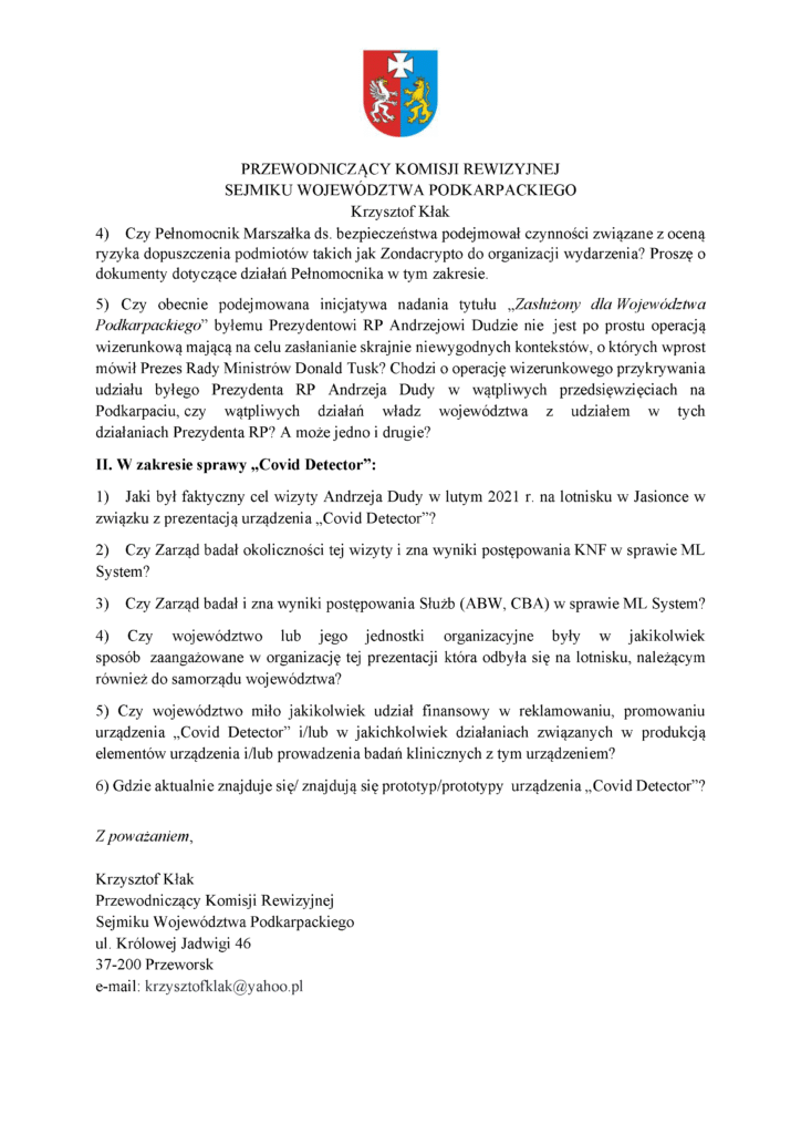 4) Czy Pełnomocnik Marszałka ds. bezpieczeństwa podejmował czynności związane z oceną ryzyka dopuszczenia podmiotów takich jak Zondacrypto do organizacji wydarzenia? Proszę o dokumenty dotyczące działań Pełnomocnika w tym zakresie. 5) Czy obecnie podejmowana inicjatywa nadania tytułu „Zasłużony dla Województwa Podkarpackiego” byłemu Prezydentowi RP Andrzejowi Dudzie nie jest po prostu operacją wizerunkową mającą na celu zasłanianie skrajnie niewygodnych kontekstów, o których wprost mówił Prezes Rady Ministrów Donald Tusk? Chodzi o operację wizerunkowego przykrywania udziału byłego Prezydenta RP Andrzeja Dudy w wątpliwych przedsięwzięciach na Podkarpaciu, czy wątpliwych działań władz województwa z udziałem w tych działaniach Prezydenta RP? A może jedno i drugie? II. W zakresie sprawy „Covid Detector”: 1) Jaki był faktyczny cel wizyty Andrzeja Dudy w lutym 2021 r. na lotnisku w Jasionce w związku z prezentacją urządzenia „Covid Detector”? 2) Czy Zarząd badał okoliczności tej wizyty i zna wyniki postępowania KNF w sprawie ML System? 3) Czy Zarząd badał i zna wyniki postępowania Służb (ABW, CBA) w sprawie ML System? 4) Czy województwo lub jego jednostki organizacyjne były w jakikolwiek sposób zaangażowane w organizację tej prezentacji która odbyła się na lotnisku, należącym również do samorządu województwa? 5) Czy województwo miło jakikolwiek udział finansowy w reklamowaniu, promowaniu urządzenia „Covid Detector” i/lub w jakichkolwiek działaniach związanych w produkcją elementów urządzenia i/lub prowadzenia badań klinicznych z tym urządzeniem? 6) Gdzie aktualnie znajduje się/ znajdują się prototyp/prototypy urządzenia „Covid Detector”? Z poważaniem, Krzysztof Kłak Przewodniczący Komisji Rewizyjnej Sejmiku Województwa Podkarpackiego ul. Królowej Jadwigi 46 37-200 Przeworsk e-mail: krzysztofklak@yahoo.pl