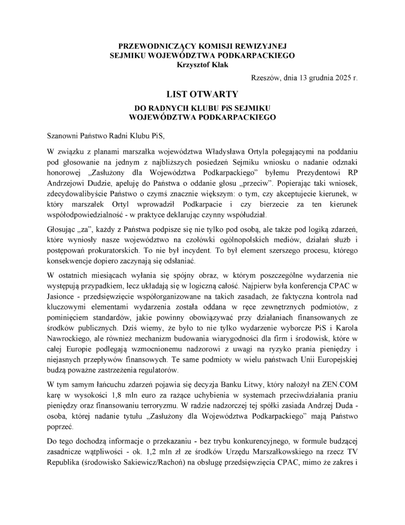 Rzeszów, dnia 13 grudnia 2025 r. LIST OTWARTY DO RADNYCH KLUBU PiS SEJMIKU WOJEWÓDZTWA PODKARPACKIEGO Szanowni Państwo Radni Klubu PiS, W związku z planami marszałka województwa Władysława Ortyla polegającymi na poddaniu pod głosowanie na jednym z najbliższych posiedzeń Sejmiku wniosku o nadanie odznaki honorowej „Zasłużony dla Województwa Podkarpackiego” byłemu Prezydentowi RP Andrzejowi Dudzie, apeluję do Państwa o oddanie głosu „przeciw”. Popierając taki wniosek, zdecydowalibyście Państwo o czymś znacznie większym: o tym, czy akceptujecie kierunek, w który marszałek Ortyl wprowadził Podkarpacie i czy bierzecie za ten kierunek współodpowiedzialność - w praktyce deklarując czynny współudział. Głosując „za”, każdy z Państwa podpisze się nie tylko pod osobą, ale także pod logiką zdarzeń, które wyniosły nasze województwo na czołówki ogólnopolskich mediów, działań służb i postępowań prokuratorskich. To nie był incydent. To był element szerszego procesu, którego konsekwencje dopiero zaczynają się odsłaniać. W ostatnich miesiącach wyłania się spójny obraz, w którym poszczególne wydarzenia nie występują przypadkiem, lecz układają się w logiczną całość. Najpierw była konferencja CPAC w Jasionce - przedsięwzięcie współorganizowane na takich zasadach, że faktyczna kontrola nad kluczowymi elementami wydarzenia została oddana w ręce zewnętrznych podmiotów, z pominięciem standardów, jakie powinny obowiązywać przy działaniach finansowanych ze środków publicznych. Dziś wiemy, że było to nie tylko wydarzenie wyborcze PiS i Karola Nawrockiego, ale również mechanizm budowania wiarygodności dla firm i środowisk, które w całej Europie podlegają wzmocnionemu nadzorowi z uwagi na ryzyko prania pieniędzy i niejasnych przepływów finansowych. Te same podmioty w wielu państwach Unii Europejskiej budzą poważne zastrzeżenia regulatorów. W tym samym łańcuchu zdarzeń pojawia się decyzja Banku Litwy, który nałożył na ZEN.COM karę w wysokości 1,8 mln euro za rażące uchybienia w systemach przeciwdziałania praniu pieniędzy oraz finansowaniu terroryzmu. W radzie nadzorczej tej spółki zasiada Andrzej Duda - osoba, której nadanie tytułu „Zasłużony dla Województwa Podkarpackiego” mają Państwo poprzeć. Do tego dochodzą informacje o przekazaniu - bez trybu konkurencyjnego, w formule budzącej zasadnicze wątpliwości - ok. 1,2 mln zł ze środków Urzędu Marszałkowskiego na rzecz TV Republika (środowisko Sakiewicz/Rachoń) na obsługę przedsięwzięcia CPAC, mimo że zakres i