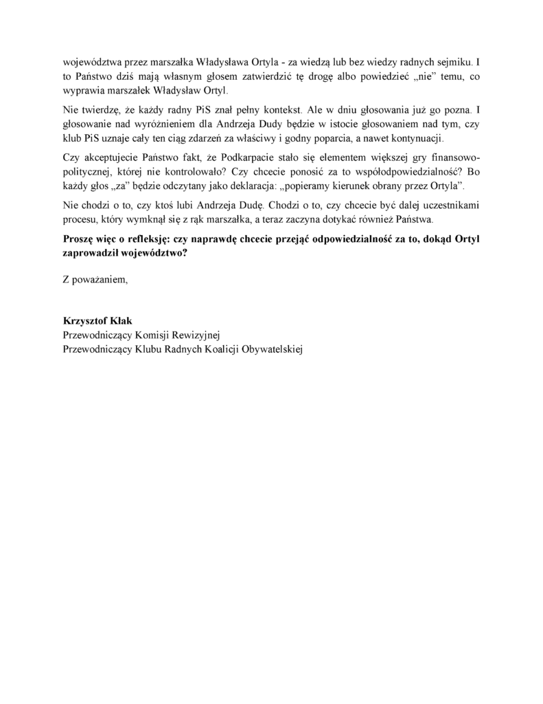 województwa przez marszałka Władysława Ortyla - za wiedzą lub bez wiedzy radnych sejmiku. I to Państwo dziś mają własnym głosem zatwierdzić tę drogę albo powiedzieć „nie” temu, co wyprawia marszałek Władysław Ortyl. Nie twierdzę, że każdy radny PiS znał pełny kontekst. Ale w dniu głosowania już go pozna. I głosowanie nad wyróżnieniem dla Andrzeja Dudy będzie w istocie głosowaniem nad tym, czy klub PiS uznaje cały ten ciąg zdarzeń za właściwy i godny poparcia, a nawet kontynuacji. Czy akceptujecie Państwo fakt, że Podkarpacie stało się elementem większej gry finansowo-politycznej, której nie kontrolowało? Czy chcecie ponosić za to współodpowiedzialność? Bo każdy głos „za” będzie odczytany jako deklaracja: „popieramy kierunek obrany przez Ortyla”. Nie chodzi o to, czy ktoś lubi Andrzeja Dudę. Chodzi o to, czy chcecie być dalej uczestnikami procesu, który wymknął się z rąk marszałka, a teraz zaczyna dotykać również Państwa. Proszę więc o refleksję: czy naprawdę chcecie przejąć odpowiedzialność za to, dokąd Ortyl zaprowadził województwo? Z poważaniem, Krzysztof Kłak Przewodniczący Komisji Rewizyjnej Przewodniczący Klubu Radnych Koalicji Obywatelskiej