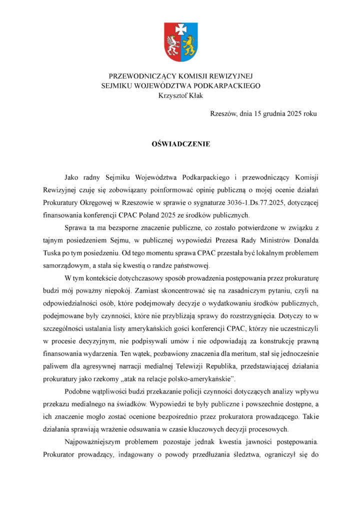 Rzeszów, dnia 15 grudnia 2025 roku OŚWIADCZENIE Jako radny Sejmiku Województwa Podkarpackiego i przewodniczący Komisji Rewizyjnej czuję się zobowiązany poinformować opinię publiczną o mojej ocenie działań Prokuratury Okręgowej w Rzeszowie w sprawie o sygnaturze 3036-1.Ds.77.2025, dotyczącej finansowania konferencji CPAC Poland 2025 ze środków publicznych. Sprawa ta ma bezsporne znaczenie publiczne, co zostało potwierdzone w związku z tajnym posiedzeniem Sejmu, w publicznej wypowiedzi Prezesa Rady Ministrów Donalda Tuska po tym posiedzeniu. Od tego momentu sprawa CPAC przestała być lokalnym problemem samorządowym, a stała się kwestią o randze państwowej. W tym kontekście dotychczasowy sposób prowadzenia postępowania przez prokuraturę budzi mój poważny niepokój. Zamiast skoncentrować się na zasadniczym pytaniu, czyli na odpowiedzialności osób, które podejmowały decyzje o wydatkowaniu środków publicznych, podejmowane były czynności, które nie przybliżają sprawy do rozstrzygnięcia. Dotyczy to w szczególności ustalania listy amerykańskich gości konferencji CPAC, którzy nie uczestniczyli w procesie decyzyjnym, nie podpisywali umów i nie odpowiadają za konstrukcję prawną finansowania wydarzenia. Ten wątek, pozbawiony znaczenia dla meritum, stał się jednocześnie paliwem dla agresywnej narracji medialnej Telewizji Republika, przedstawiającej działania prokuratury jako rzekomy „atak na relacje polsko-amerykańskie”. Podobne wątpliwości budzi przekazanie policji czynności dotyczących analizy wpływu przekazu medialnego na świadków. Wypowiedzi te były publiczne i powszechnie dostępne, a ich znaczenie mogło zostać ocenione bezpośrednio przez prokuratora prowadzącego. Takie działania sprawiają wrażenie odsuwania w czasie kluczowych decyzji procesowych. Najpoważniejszym problemem pozostaje jednak kwestia jawności postępowania. Prokurator prowadzący, indagowany o powody przedłużania śledztwa, ograniczył się do