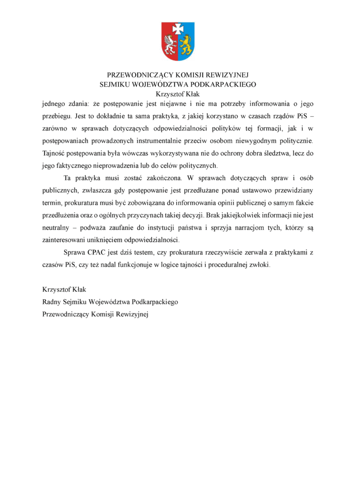 jednego zdania: że postępowanie jest niejawne i nie ma potrzeby informowania o jego przebiegu. Jest to dokładnie ta sama praktyka, z jakiej korzystano w czasach rządów PiS – zarówno w sprawach dotyczących odpowiedzialności polityków tej formacji, jak i w postępowaniach prowadzonych instrumentalnie przeciw osobom niewygodnym politycznie. Tajność postępowania była wówczas wykorzystywana nie do ochrony dobra śledztwa, lecz do jego faktycznego nieprowadzenia lub do celów politycznych. Ta praktyka musi zostać zakończona. W sprawach dotyczących spraw i osób publicznych, zwłaszcza gdy postępowanie jest przedłużane ponad ustawowo przewidziany termin, prokuratura musi być zobowiązana do informowania opinii publicznej o samym fakcie przedłużenia oraz o ogólnych przyczynach takiej decyzji. Brak jakiejkolwiek informacji nie jest neutralny – podważa zaufanie do instytucji państwa i sprzyja narracjom tych, którzy są zainteresowani uniknięciem odpowiedzialności. Sprawa CPAC jest dziś testem, czy prokuratura rzeczywiście zerwała z praktykami z czasów PiS, czy też nadal funkcjonuje w logice tajności i proceduralnej zwłoki. Krzysztof Kłak Radny Sejmiku Województwa Podkarpackiego Przewodniczący Komisji Rewizyjnej