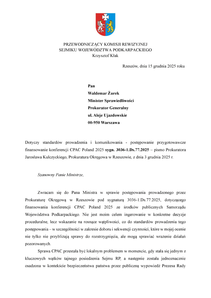 Rzeszów, dnia 15 grudnia 2025 roku Pan Waldemar Żurek Minister Sprawiedliwości Prokurator Generalny ul. Aleje Ujazdowskie 00-950 Warszawa Dotyczy standardów prowadzenia i komunikowania - postępowanie przygotowawcze finansowanie konferencji CPAC Poland 2025 sygn. 3036-1.Ds.77.2025 – pismo Prokuratora Jarosława Kulczyckiego, Prokuratura Okręgowa w Rzeszowie, z dnia 3 grudnia 2025 r. Szanowny Panie Ministrze, Zwracam się do Pana Ministra w sprawie postępowania prowadzonego przez Prokuraturę Okręgową w Rzeszowie pod sygnaturą 3036-1.Ds.77.2025, dotyczącego finansowania konferencji CPAC Poland 2025 ze środków publicznych Samorządu Województwa Podkarpackiego. Nie jest moim celem ingerowanie w konkretne decyzje proceduralne, lecz wskazanie na rosnące wątpliwości, co do standardów prowadzenia tego postępowania – w szczególności w zakresie doboru i sekwencji czynności, które w mojej ocenie nie tylko nie przybliżają sprawy do rozstrzygnięcia, ale mogą sprawiać wrażenie działań pozorowanych. Sprawa CPAC przestała być lokalnym problemem w momencie, gdy stała się jednym z kluczowych wątków tajnego posiedzenia Sejmu RP, a następnie została jednoznacznie osadzona w kontekście bezpieczeństwa państwa przez publiczną wypowiedź Prezesa Rady