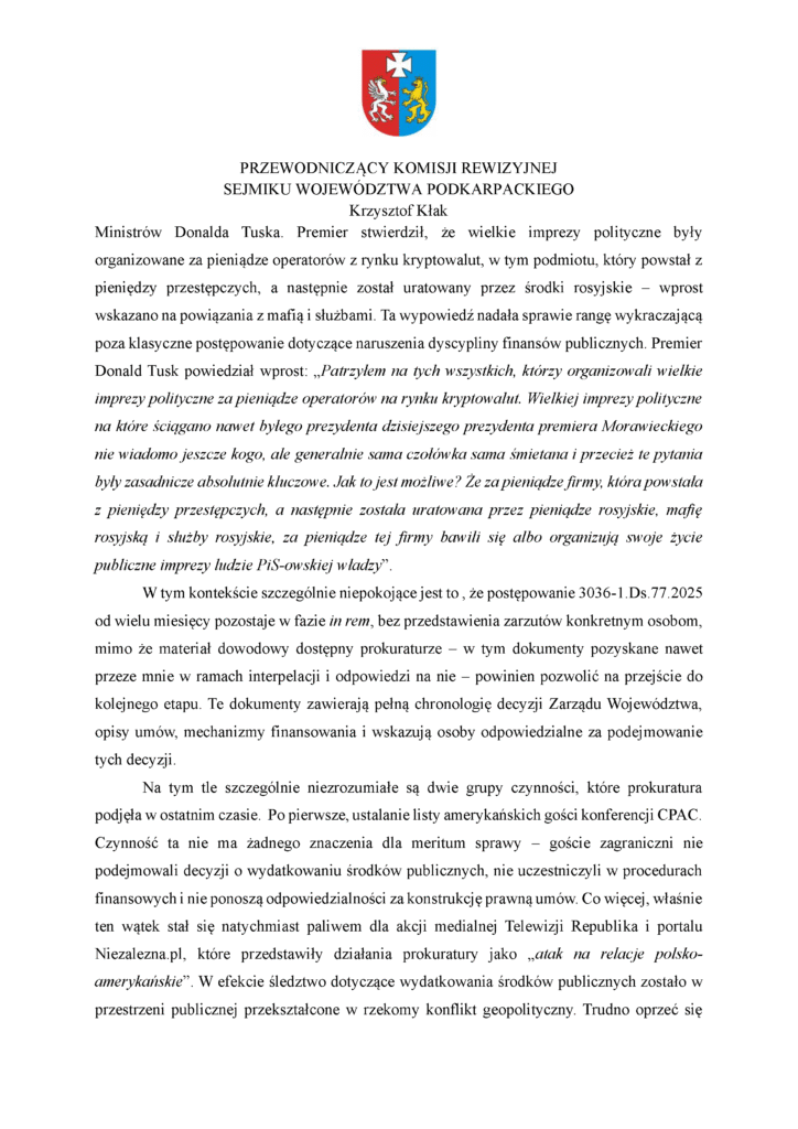 Ministrów Donalda Tuska. Premier stwierdził, że wielkie imprezy polityczne były organizowane za pieniądze operatorów z rynku kryptowalut, w tym podmiotu, który powstał z pieniędzy przestępczych, a następnie został uratowany przez środki rosyjskie – wprost wskazano na powiązania z mafią i służbami. Ta wypowiedź nadała sprawie rangę wykraczającą poza klasyczne postępowanie dotyczące naruszenia dyscypliny finansów publicznych. Premier Donald Tusk powiedział wprost: „Patrzyłem na tych wszystkich, którzy organizowali wielkie imprezy polityczne za pieniądze operatorów na rynku kryptowalut. Wielkiej imprezy polityczne na które ściągano nawet byłego prezydenta dzisiejszego prezydenta premiera Morawieckiego nie wiadomo jeszcze kogo, ale generalnie sama czołówka sama śmietana i przecież te pytania były zasadnicze absolutnie kluczowe. Jak to jest możliwe? Że za pieniądze firmy, która powstała z pieniędzy przestępczych, a następnie została uratowana przez pieniądze rosyjskie, mafię rosyjską i służby rosyjskie, za pieniądze tej firmy bawili się albo organizują swoje życie publiczne imprezy ludzie PiS-owskiej władzy”. W tym kontekście szczególnie niepokojące jest to , że postępowanie 3036-1.Ds.77.2025 od wielu miesięcy pozostaje w fazie in rem, bez przedstawienia zarzutów konkretnym osobom, mimo że materiał dowodowy dostępny prokuraturze – w tym dokumenty pozyskane nawet przeze mnie w ramach interpelacji i odpowiedzi na nie – powinien pozwolić na przejście do kolejnego etapu. Te dokumenty zawierają pełną chronologię decyzji Zarządu Województwa, opisy umów, mechanizmy finansowania i wskazują osoby odpowiedzialne za podejmowanie tych decyzji. Na tym tle szczególnie niezrozumiałe są dwie grupy czynności, które prokuratura podjęła w ostatnim czasie. Po pierwsze, ustalanie listy amerykańskich gości konferencji CPAC. Czynność ta nie ma żadnego znaczenia dla meritum sprawy – goście zagraniczni nie podejmowali decyzji o wydatkowaniu środków publicznych, nie uczestniczyli w procedurach finansowych i nie ponoszą odpowiedzialności za konstrukcję prawną umów. Co więcej, właśnie ten wątek stał się natychmiast paliwem dla akcji medialnej Telewizji Republika i portalu Niezalezna.pl, które przedstawiły działania prokuratury jako „atak na relacje polsko-amerykańskie”. W efekcie śledztwo dotyczące wydatkowania środków publicznych zostało w przestrzeni publicznej przekształcone w rzekomy konflikt geopolityczny. Trudno oprzeć się