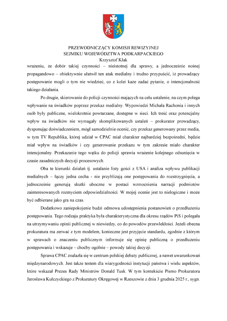 wrażeniu, że dobór takiej czynności – nieistotnej dla sprawy, a jednocześnie nośnej propagandowo – obiektywnie ułatwił ten atak medialny i trudno przypuścić, iż prowadzący postępowanie mogli o tym nie wiedzieć, co z kolei każe zadać pytanie, o intencjonalność takiego działania. Po drugie, skierowanie do policji czynności mających na celu ustalenie, na czym polega wpływanie na świadków poprzez przekaz medialny. Wypowiedzi Michała Rachonia i innych osób były publiczne, wielokrotnie powtarzane, dostępne w sieci. Ich treść oraz potencjalny wpływ na świadków nie wymagały skomplikowanych ustaleń – prokurator prowadzący, dysponując doświadczeniem, mógł samodzielnie ocenić, czy przekaz generowany przez media, w tym TV Republika, której udział w CPAC miał charakter najbardziej bezpośredni, będzie miał wpływ na świadków i czy generowanie przekazu w tym zakresie miało charakter intencjonalny. Przekazanie tego wątku do policji sprawia wrażenie kolejnego odsunięcia w czasie zasadniczych decyzji procesowych. Oba te kierunki działań tj. ustalanie listy gości z USA i analiza wpływu publikacji medialnych – łączy jedna cecha - nie przybliżają one postępowania do rozstrzygnięcia, a jednocześnie generują skutki uboczne w postaci wzmocnienia narracji podmiotów zainteresowanych rozmyciem odpowiedzialności. W mojej ocenie jest to nielogiczne i może być odbierane jako gra na czas. Dodatkowo zaniepokojenie budzi odmowa udostępnienia postanowień o przedłużeniu postępowania. Tego rodzaju praktyka była charakterystyczna dla okresu rządów PiS i polegała na utrzymywaniu opinii publicznej w niewiedzy, co do powodów przewlekłości. Jeżeli obecna prokuratura ma zerwać z tym modelem, konieczne jest przyjęcie standardu, zgodnie z którym w sprawach o znaczeniu publicznym informuje się opinię publiczną o przedłużeniu postępowania i wskazuje – choćby ogólnie – powody takiej decyzji. Sprawa CPAC znalazła się w centrum polskiej debaty publicznej, a nawet uwarunkowań międzynarodowych. Jest także testem dla wiarygodności instytucji państwa i wielu aspektów, które wskazał Prezes Rady Ministrów Donald Tusk. W tym kontekście Pismo Prokuratora Jarosława Kulczyckiego z Prokuratury Okręgowej w Rzeszowie z dnia 3 grudnia 2025 r., sygn.