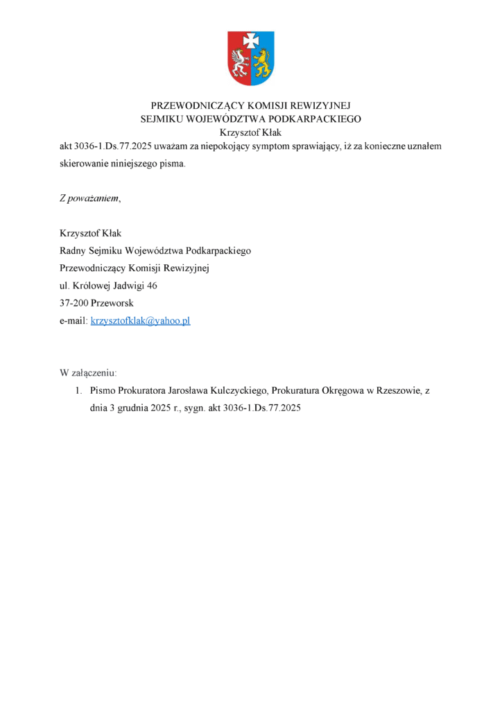 akt 3036-1.Ds.77.2025 uważam za niepokojący symptom sprawiający, iż za konieczne uznałem skierowanie niniejszego pisma. Z poważaniem, Krzysztof Kłak Radny Sejmiku Województwa Podkarpackiego Przewodniczący Komisji Rewizyjnej ul. Królowej Jadwigi 46 37-200 Przeworsk e-mail: krzysztofklak@yahoo.pl W załączeniu: 1. Pismo Prokuratora Jarosława Kulczyckiego, Prokuratura Okręgowa w Rzeszowie, z dnia 3 grudnia 2025 r., sygn. akt 3036-1.Ds.77.2025