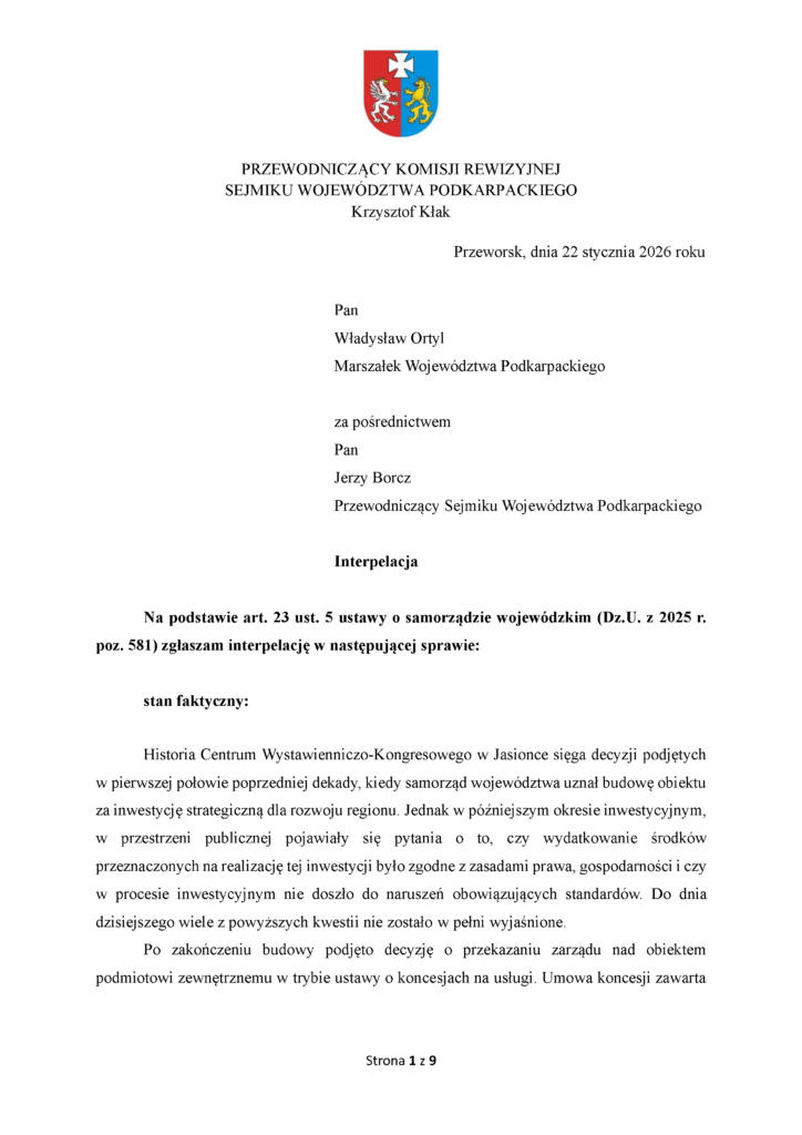 Przeworsk, dnia 22 stycznia 2026 roku Pan Władysław Ortyl Marszałek Województwa Podkarpackiego za pośrednictwem Pan Jerzy Borcz Przewodniczący Sejmiku Województwa Podkarpackiego Interpelacja Na podstawie art. 23 ust. 5 ustawy o samorządzie wojewódzkim (Dz.U. z 2025 r. poz. 581) zgłaszam interpelację w następującej sprawie: stan faktyczny: Historia Centrum Wystawienniczo-Kongresowego w Jasionce sięga decyzji podjętych w pierwszej połowie poprzedniej dekady, kiedy samorząd województwa uznał budowę obiektu za inwestycję strategiczną dla rozwoju regionu. Jednak w późniejszym okresie inwestycyjnym, w przestrzeni publicznej pojawiały się pytania o to, czy wydatkowanie środków przeznaczonych na realizację tej inwestycji było zgodne z zasadami prawa, gospodarności i czy w procesie inwestycyjnym nie doszło do naruszeń obowiązujących standardów. Do dnia dzisiejszego wiele z powyższych kwestii nie zostało w pełni wyjaśnione. Po zakończeniu budowy podjęto decyzję o przekazaniu zarządu nad obiektem podmiotowi zewnętrznemu w trybie ustawy o koncesjach na usługi. Umowa koncesji zawarta