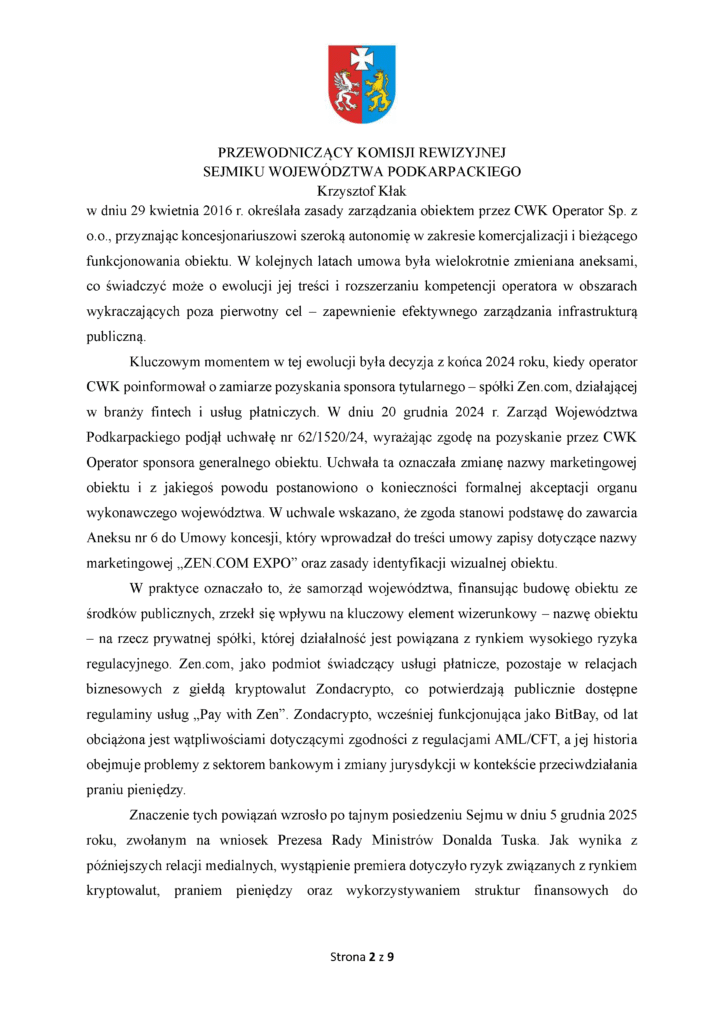 w dniu 29 kwietnia 2016 r. określała zasady zarządzania obiektem przez CWK Operator Sp. z o.o., przyznając koncesjonariuszowi szeroką autonomię w zakresie komercjalizacji i bieżącego funkcjonowania obiektu. W kolejnych latach umowa była wielokrotnie zmieniana aneksami, co świadczyć może o ewolucji jej treści i rozszerzaniu kompetencji operatora w obszarach wykraczających poza pierwotny cel – zapewnienie efektywnego zarządzania infrastrukturą publiczną. Kluczowym momentem w tej ewolucji była decyzja z końca 2024 roku, kiedy operator CWK poinformował o zamiarze pozyskania sponsora tytularnego – spółki Zen.com, działającej w branży fintech i usług płatniczych. W dniu 20 grudnia 2024 r. Zarząd Województwa Podkarpackiego podjął uchwałę nr 62/1520/24, wyrażając zgodę na pozyskanie przez CWK Operator sponsora generalnego obiektu. Uchwała ta oznaczała zmianę nazwy marketingowej obiektu i z jakiegoś powodu postanowiono o konieczności formalnej akceptacji organu wykonawczego województwa. W uchwale wskazano, że zgoda stanowi podstawę do zawarcia Aneksu nr 6 do Umowy koncesji, który wprowadzał do treści umowy zapisy dotyczące nazwy marketingowej „ZEN.COM EXPO” oraz zasady identyfikacji wizualnej obiektu. W praktyce oznaczało to, że samorząd województwa, finansując budowę obiektu ze środków publicznych, zrzekł się wpływu na kluczowy element wizerunkowy – nazwę obiektu – na rzecz prywatnej spółki, której działalność jest powiązana z rynkiem wysokiego ryzyka regulacyjnego. Zen.com, jako podmiot świadczący usługi płatnicze, pozostaje w relacjach biznesowych z giełdą kryptowalut Zondacrypto, co potwierdzają publicznie dostępne regulaminy usług „Pay with Zen”. Zondacrypto, wcześniej funkcjonująca jako BitBay, od lat obciążona jest wątpliwościami dotyczącymi zgodności z regulacjami AML/CFT, a jej historia obejmuje problemy z sektorem bankowym i zmiany jurysdykcji w kontekście przeciwdziałania praniu pieniędzy. Znaczenie tych powiązań wzrosło po tajnym posiedzeniu Sejmu w dniu 5 grudnia 2025 roku, zwołanym na wniosek Prezesa Rady Ministrów Donalda Tuska. Jak wynika z późniejszych relacji medialnych, wystąpienie premiera dotyczyło ryzyk związanych z rynkiem kryptowalut, praniem pieniędzy oraz wykorzystywaniem struktur finansowych do
