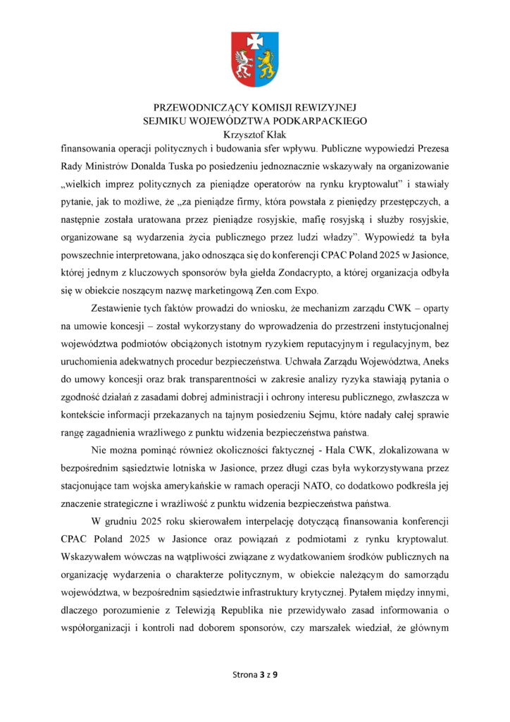finansowania operacji politycznych i budowania sfer wpływu. Publiczne wypowiedzi Prezesa Rady Ministrów Donalda Tuska po posiedzeniu jednoznacznie wskazywały na organizowanie „wielkich imprez politycznych za pieniądze operatorów na rynku kryptowalut” i stawiały pytanie, jak to możliwe, że „za pieniądze firmy, która powstała z pieniędzy przestępczych, a następnie została uratowana przez pieniądze rosyjskie, mafię rosyjską i służby rosyjskie, organizowane są wydarzenia życia publicznego przez ludzi władzy”. Wypowiedź ta była powszechnie interpretowana, jako odnosząca się do konferencji CPAC Poland 2025 w Jasionce, której jednym z kluczowych sponsorów była giełda Zondacrypto, a której organizacja odbyła się w obiekcie noszącym nazwę marketingową Zen.com Expo. Zestawienie tych faktów prowadzi do wniosku, że mechanizm zarządu CWK – oparty na umowie koncesji – został wykorzystany do wprowadzenia do przestrzeni instytucjonalnej województwa podmiotów obciążonych istotnym ryzykiem reputacyjnym i regulacyjnym, bez uruchomienia adekwatnych procedur bezpieczeństwa. Uchwała Zarządu Województwa, Aneks do umowy koncesji oraz brak transparentności w zakresie analizy ryzyka stawiają pytania o zgodność działań z zasadami dobrej administracji i ochrony interesu publicznego, zwłaszcza w kontekście informacji przekazanych na tajnym posiedzeniu Sejmu, które nadały całej sprawie rangę zagadnienia wrażliwego z punktu widzenia bezpieczeństwa państwa. Nie można pominąć również okoliczności faktycznej - Hala CWK, zlokalizowana w bezpośrednim sąsiedztwie lotniska w Jasionce, przez długi czas była wykorzystywana przez stacjonujące tam wojska amerykańskie w ramach operacji NATO, co dodatkowo podkreśla jej znaczenie strategiczne i wrażliwość z punktu widzenia bezpieczeństwa państwa. W grudniu 2025 roku skierowałem interpelację dotyczącą finansowania konferencji CPAC Poland 2025 w Jasionce oraz powiązań z podmiotami z rynku kryptowalut. Wskazywałem wówczas na wątpliwości związane z wydatkowaniem środków publicznych na organizację wydarzenia o charakterze politycznym, w obiekcie należącym do samorządu województwa, w bezpośrednim sąsiedztwie infrastruktury krytycznej. Pytałem między innymi, dlaczego porozumienie z Telewizją Republika nie przewidywało zasad informowania o współorganizacji i kontroli nad doborem sponsorów, czy marszałek wiedział, że głównym