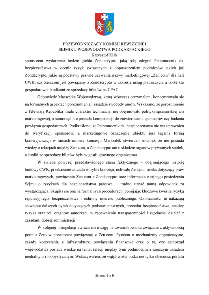 sponsorem wydarzenia będzie giełda Zondacrypto, jaką rolę odegrał Pełnomocnik ds. bezpieczeństwa w ocenie ryzyk związanych z dopuszczeniem podmiotów takich jak Zondacrypto, jakie są podstawy prawne używania nazwy marketingowej „Zen.com” dla hali CWK, czy Zen.com jest powiązany z Zondacrypto w zakresie usług płatniczych, a także kto gospodarował środkami ze sprzedaży biletów na CPAC. Odpowiedź Marszałka Województwa, którą wówczas otrzymałem, koncentrowała się na formalnych aspektach porozumienia i zasadzie swobody umów. Wskazano, że porozumienie z Telewizją Republika miało charakter techniczny, nie obejmowało polityki sponsorskiej ani marketingowej, a samorząd nie posiada kompetencji do zatwierdzania sponsorów czy badania powiązań gospodarczych. Podkreślono, że Pełnomocnik ds. bezpieczeństwa nie ma uprawnień do weryfikacji sponsorów, a marketingowe oznaczenie obiektu jest legalną formą komercjalizacji w ramach umowy koncesji. Marszałek stwierdził również, że nie posiada wiedzy o relacjach między Zen.com, a Zondacrypto ani o składzie organów prywatnych spółek, a środki ze sprzedaży biletów były w gestii głównego organizatora. W świetle powyżej przedstawionego stanu faktycznego – obejmującego historię budowy CWK, przekazanie zarządu w trybie koncesji, uchwałę Zarządu i aneks dotyczący praw marketingowych, powiązania Zen.com z Zondacrypto oraz informacje z tajnego posiedzenia Sejmu o ryzykach dla bezpieczeństwa państwa – trudno uznać tamtą odpowiedź za wystarczającą. Skupiła się ona na formalnych procedurach, pomijając kluczowe kwestie ryzyka reputacyjnego, bezpieczeństwa i ochrony interesu publicznego. Okoliczności te nakazują stawianie dalszych pytań dotyczących podstaw prawnych, procedur bezpieczeństwa, analizy ryzyka oraz roli organów samorządu w zapewnieniu transparentności i zgodności działań z zasadami dobrej administracji. W kolejnej interpelacji zwracałem uwagę na uwarunkowania związane z aktywnością portalu Zero w przestrzeni powiązanej z Zen.com. Pytałem o mechanizmy organizacyjne, zasady korzystania z infrastruktury, powiązania finansowe oraz o to, czy samorząd województwa posiada wiedzę na temat relacji między tymi podmiotami a szerszym układem medialnym i lobbystycznym. Wskazywałem, że wątpliwości budzi nie tylko obecność portalu