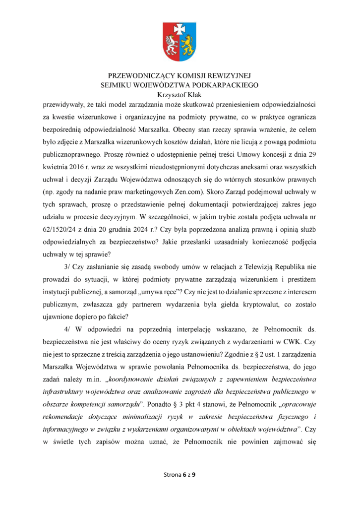 przewidywały, że taki model zarządzania może skutkować przeniesieniem odpowiedzialności za kwestie wizerunkowe i organizacyjne na podmioty prywatne, co w praktyce ogranicza bezpośrednią odpowiedzialność Marszałka. Obecny stan rzeczy sprawia wrażenie, że celem było zdjęcie z Marszałka wizerunkowych kosztów działań, które nie licują z powagą podmiotu publicznoprawnego. Proszę również o udostępnienie pełnej treści Umowy koncesji z dnia 29 kwietnia 2016 r. wraz ze wszystkimi nieudostępnionymi dotychczas aneksami oraz wszystkich uchwał i decyzji Zarządu Województwa odnoszących się do wtórnych stosunków prawnych (np. zgody na nadanie praw marketingowych Zen.com). Skoro Zarząd podejmował uchwały w tych sprawach, proszę o przedstawienie pełnej dokumentacji potwierdzającej zakres jego udziału w procesie decyzyjnym. W szczególności, w jakim trybie została podjęta uchwała nr 62/1520/24 z dnia 20 grudnia 2024 r.? Czy była poprzedzona analizą prawną i opinią służb odpowiedzialnych za bezpieczeństwo? Jakie przesłanki uzasadniały konieczność podjęcia uchwały w tej sprawie? 3/ Czy zasłanianie się zasadą swobody umów w relacjach z Telewizją Republika nie prowadzi do sytuacji, w której podmioty prywatne zarządzają wizerunkiem i prestiżem instytucji publicznej, a samorząd „umywa ręce”? Czy nie jest to działanie sprzeczne z interesem publicznym, zwłaszcza gdy partnerem wydarzenia była giełda kryptowalut, co zostało ujawnione dopiero po fakcie? 4/ W odpowiedzi na poprzednią interpelację wskazano, że Pełnomocnik ds. bezpieczeństwa nie jest właściwy do oceny ryzyk związanych z wydarzeniami w CWK. Czy nie jest to sprzeczne z treścią zarządzenia o jego ustanowieniu? Zgodnie z § 2 ust. 1 zarządzenia Marszałka Województwa w sprawie powołania Pełnomocnika ds. bezpieczeństwa, do jego zadań należy m.in. „koordynowanie działań związanych z zapewnieniem bezpieczeństwa infrastruktury województwa oraz analizowanie zagrożeń dla bezpieczeństwa publicznego w obszarze kompetencji samorządu”. Ponadto § 3 pkt 4 stanowi, że Pełnomocnik „opracowuje rekomendacje dotyczące minimalizacji ryzyk w zakresie bezpieczeństwa fizycznego i informacyjnego w związku z wydarzeniami organizowanymi w obiektach województwa”. Czy w świetle tych zapisów można uznać, że Pełnomocnik nie powinien zajmować się