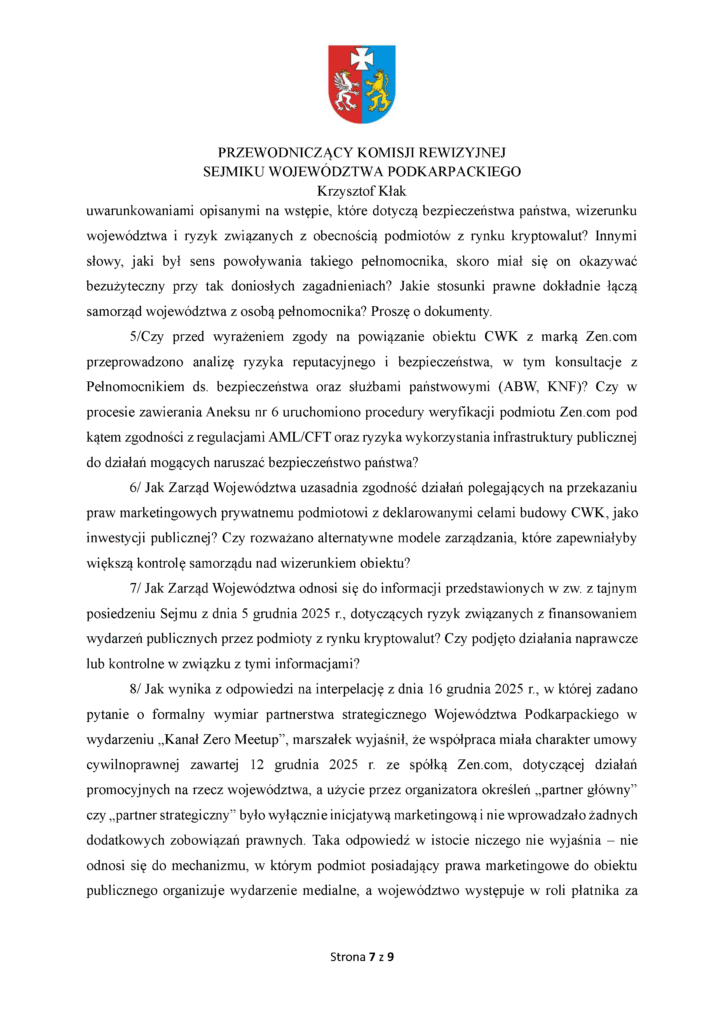 uwarunkowaniami opisanymi na wstępie, które dotyczą bezpieczeństwa państwa, wizerunku województwa i ryzyk związanych z obecnością podmiotów z rynku kryptowalut? Innymi słowy, jaki był sens powoływania takiego pełnomocnika, skoro miał się on okazywać bezużyteczny przy tak doniosłych zagadnieniach? Jakie stosunki prawne dokładnie łączą samorząd województwa z osobą pełnomocnika? Proszę o dokumenty. 5/Czy przed wyrażeniem zgody na powiązanie obiektu CWK z marką Zen.com przeprowadzono analizę ryzyka reputacyjnego i bezpieczeństwa, w tym konsultacje z Pełnomocnikiem ds. bezpieczeństwa oraz służbami państwowymi (ABW, KNF)? Czy w procesie zawierania Aneksu nr 6 uruchomiono procedury weryfikacji podmiotu Zen.com pod kątem zgodności z regulacjami AML/CFT oraz ryzyka wykorzystania infrastruktury publicznej do działań mogących naruszać bezpieczeństwo państwa? 6/ Jak Zarząd Województwa uzasadnia zgodność działań polegających na przekazaniu praw marketingowych prywatnemu podmiotowi z deklarowanymi celami budowy CWK, jako inwestycji publicznej? Czy rozważano alternatywne modele zarządzania, które zapewniałyby większą kontrolę samorządu nad wizerunkiem obiektu? 7/ Jak Zarząd Województwa odnosi się do informacji przedstawionych w zw. z tajnym posiedzeniu Sejmu z dnia 5 grudnia 2025 r., dotyczących ryzyk związanych z finansowaniem wydarzeń publicznych przez podmioty z rynku kryptowalut? Czy podjęto działania naprawcze lub kontrolne w związku z tymi informacjami? 8/ Jak wynika z odpowiedzi na interpelację z dnia 16 grudnia 2025 r., w której zadano pytanie o formalny wymiar partnerstwa strategicznego Województwa Podkarpackiego w wydarzeniu „Kanał Zero Meetup”, marszałek wyjaśnił, że współpraca miała charakter umowy cywilnoprawnej zawartej 12 grudnia 2025 r. ze spółką Zen.com, dotyczącej działań promocyjnych na rzecz województwa, a użycie przez organizatora określeń „partner główny” czy „partner strategiczny” było wyłącznie inicjatywą marketingową i nie wprowadzało żadnych dodatkowych zobowiązań prawnych. Taka odpowiedź w istocie niczego nie wyjaśnia – nie odnosi się do mechanizmu, w którym podmiot posiadający prawa marketingowe do obiektu publicznego organizuje wydarzenie medialne, a województwo występuje w roli płatnika za