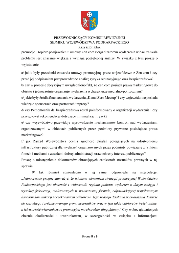 promocję. Dopiero po ujawnieniu umowy Zen.com z organizatorem wydarzenia widać, że skala problemu jest znacznie większa i wymaga pogłębionej analizy. W związku z tym proszę o wyjaśnienie: a/ jakie były przesłanki zawarcia umowy promocyjnej przez województwo z Zen.com i czy przed jej podpisaniem przeprowadzono analizę ryzyka reputacyjnego oraz bezpieczeństwa? b/ czy w procesie decyzyjnym uwzględniono fakt, że Zen.com posiada prawa marketingowe do obiektu i jednocześnie organizuje wydarzenia o charakterze medialno-politycznym? c/ jakie były źródła finansowania wydarzenia „Kanał Zero Meetup” i czy województwo posiada wiedzę o sponsorach oraz partnerach imprezy? d/ czy Pełnomocnik ds. bezpieczeństwa został poinformowany o organizacji wydarzenia i czy przygotował rekomendacje dotyczące minimalizacji ryzyk? e/ czy województwo przewiduje wprowadzenie mechanizmów kontroli nad wydarzeniami organizowanymi w obiektach publicznych przez podmioty prywatne posiadające prawa marketingowe? f/ jak Zarząd Województwa ocenia zgodność działań polegających na udostępnieniu infrastruktury publicznej dla wydarzeń organizowanych przez podmioty powiązane z rynkiem fintech i mediami z zasadami dobrej administracji oraz ochrony interesu publicznego? Proszę o udostępnienie dokumentów obrazujących całokształt stosunków prawnych w tej sprawie. 9/ Jak również stwierdzono w tej samej odpowiedzi na interpelację: „Jednocześnie pragnę zauważyć, że istotnym elementem strategii promocyjnej Województwa Podkarpackiego jest obecność i widoczność regionu podczas wydarzeń o dużym zasięgu i wysokiej frekwencji, realizowanych w nowoczesnej formule, odpowiadającej współczesnym kanałom komunikacji i oczekiwaniom odbiorców. Tego rodzaju działania pozwalają na dotarcie do szerokiego i zróżnicowanego grona uczestników oraz w tym także odbiorców treści online, a ich wartość wizerunkowa i promocyjna ma charakter długofalowy.” Czy wobec ujawnionych obecnie okoliczności i uwarunkowań, w szczególności w związku z informacjami