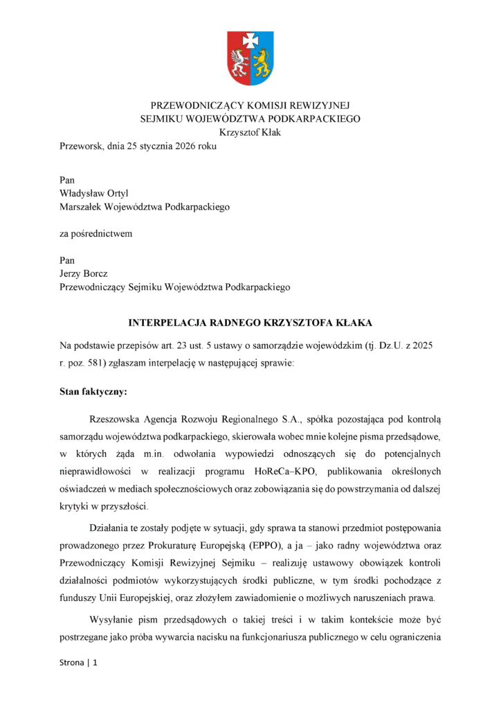 Przeworsk, dnia 25 stycznia 2026 roku Pan Władysław Ortyl Marszałek Województwa Podkarpackiego za pośrednictwem Pan Jerzy Borcz Przewodniczący Sejmiku Województwa Podkarpackiego INTERPELACJA RADNEGO KRZYSZTOFA KŁAKA Na podstawie przepisów art. 23 ust. 5 ustawy o samorządzie wojewódzkim (tj. Dz.U. z 2025 r. poz. 581) zgłaszam interpelację w następującej sprawie: Stan faktyczny: Rzeszowska Agencja Rozwoju Regionalnego S.A., spółka pozostająca pod kontrolą samorządu województwa podkarpackiego, skierowała wobec mnie kolejne pisma przedsądowe, w których żąda m.in. odwołania wypowiedzi odnoszących się do potencjalnych nieprawidłowości w realizacji programu HoReCa–KPO, publikowania określonych oświadczeń w mediach społecznościowych oraz zobowiązania się do powstrzymania od dalszej krytyki w przyszłości. Działania te zostały podjęte w sytuacji, gdy sprawa ta stanowi przedmiot postępowania prowadzonego przez Prokuraturę Europejską (EPPO), a ja – jako radny województwa oraz Przewodniczący Komisji Rewizyjnej Sejmiku – realizuję ustawowy obowiązek kontroli działalności podmiotów wykorzystujących środki publiczne, w tym środki pochodzące z funduszy Unii Europejskiej, oraz złożyłem zawiadomienie o możliwych naruszeniach prawa. Wysyłanie pism przedsądowych o takiej treści i w takim kontekście może być postrzegane jako próba wywarcia nacisku na funkcjonariusza publicznego w celu ograniczenia
