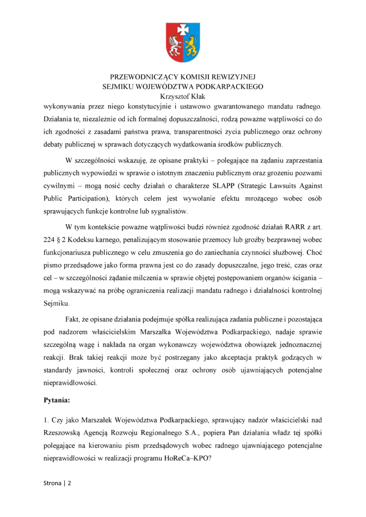 wykonywania przez niego konstytucyjnie i ustawowo gwarantowanego mandatu radnego. Działania te, niezależnie od ich formalnej dopuszczalności, rodzą poważne wątpliwości co do ich zgodności z zasadami państwa prawa, transparentności życia publicznego oraz ochrony debaty publicznej w sprawach dotyczących wydatkowania środków publicznych. W szczególności wskazuję, że opisane praktyki – polegające na żądaniu zaprzestania publicznych wypowiedzi w sprawie o istotnym znaczeniu publicznym oraz grożeniu pozwami cywilnymi – mogą nosić cechy działań o charakterze SLAPP (Strategic Lawsuits Against Public Participation), których celem jest wywołanie efektu mrożącego wobec osób sprawujących funkcje kontrolne lub sygnalistów. W tym kontekście poważne wątpliwości budzi również zgodność działań RARR z art. 224 § 2 Kodeksu karnego, penalizującym stosowanie przemocy lub groźby bezprawnej wobec funkcjonariusza publicznego w celu zmuszenia go do zaniechania czynności służbowej. Choć pismo przedsądowe jako forma prawna jest co do zasady dopuszczalne, jego treść, czas oraz cel – w szczególności żądanie milczenia w sprawie objętej postępowaniem organów ścigania – mogą wskazywać na próbę ograniczenia realizacji mandatu radnego i działalności kontrolnej Sejmiku. Fakt, że opisane działania podejmuje spółka realizująca zadania publiczne i pozostająca pod nadzorem właścicielskim Marszałka Województwa Podkarpackiego, nadaje sprawie szczególną wagę i nakłada na organ wykonawczy województwa obowiązek jednoznacznej reakcji. Brak takiej reakcji może być postrzegany jako akceptacja praktyk godzących w standardy jawności, kontroli społecznej oraz ochrony osób ujawniających potencjalne nieprawidłowości. Pytania: 1. Czy jako Marszałek Województwa Podkarpackiego, sprawujący nadzór właścicielski nad Rzeszowską Agencją Rozwoju Regionalnego S.A., popiera Pan działania władz tej spółki polegające na kierowaniu pism przedsądowych wobec radnego ujawniającego potencjalne nieprawidłowości w realizacji programu HoReCa–KPO?