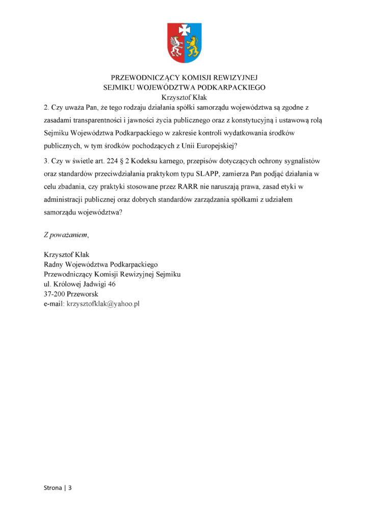 2. Czy uważa Pan, że tego rodzaju działania spółki samorządu województwa są zgodne z zasadami transparentności i jawności życia publicznego oraz z konstytucyjną i ustawową rolą Sejmiku Województwa Podkarpackiego w zakresie kontroli wydatkowania środków publicznych, w tym środków pochodzących z Unii Europejskiej? 3. Czy w świetle art. 224 § 2 Kodeksu karnego, przepisów dotyczących ochrony sygnalistów oraz standardów przeciwdziałania praktykom typu SLAPP, zamierza Pan podjąć działania w celu zbadania, czy praktyki stosowane przez RARR nie naruszają prawa, zasad etyki w administracji publicznej oraz dobrych standardów zarządzania spółkami z udziałem samorządu województwa? Z poważaniem, Krzysztof Kłak Radny Województwa Podkarpackiego Przewodniczący Komisji Rewizyjnej Sejmiku ul. Królowej Jadwigi 46 37-200 Przeworsk e-mail: krzysztofklak@yahoo.pl